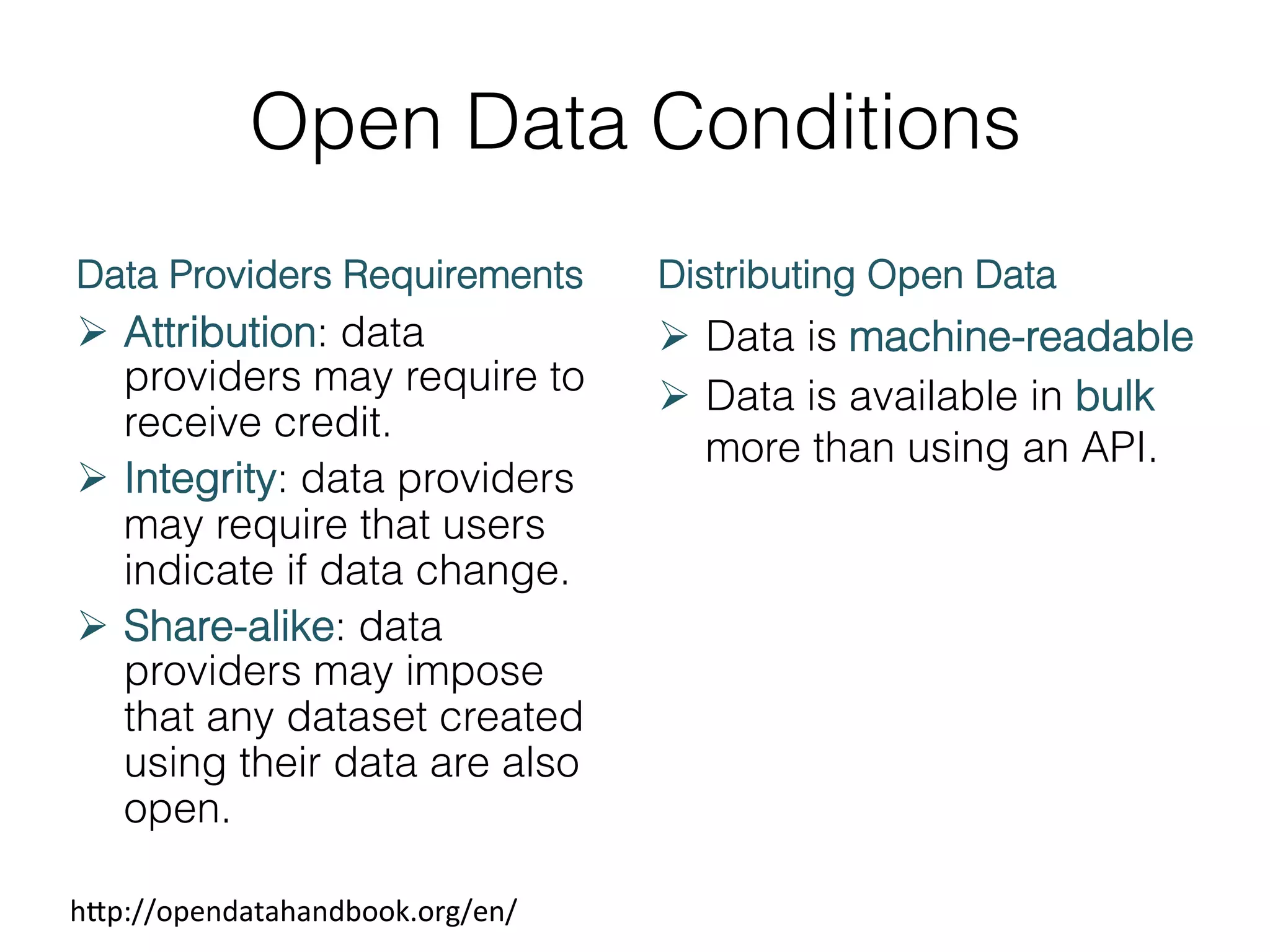 Open Data Conditions
Data Providers Requirements

Distributing Open Data

Ø  Attribution: data
providers may require to
receive credit.
Ø  Integrity: data providers
may require that users
indicate if data change.
Ø  Share-alike: data
providers may impose
that any dataset created
using their data are also
open.

Ø  Data is machine-readable
Ø  Data is available in bulk
more than using an API.

h1p://opendatahandbook.org/en/	
  

 