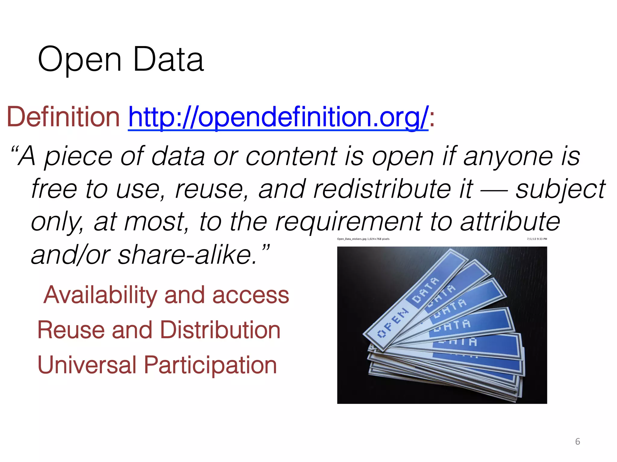 Open Data
Deﬁnition http://opendeﬁnition.org/:
“A piece of data or content is open if anyone is
free to use, reuse, and redistribute it — subject
only, at most, to the requirement to attribute
and/or share-alike.”
Open_Data_stickers.jpg 1,024×768 pixels

7/1/13 9:33 PM

Availability and access
Reuse and Distribution
Universal Participation
6	
  

 