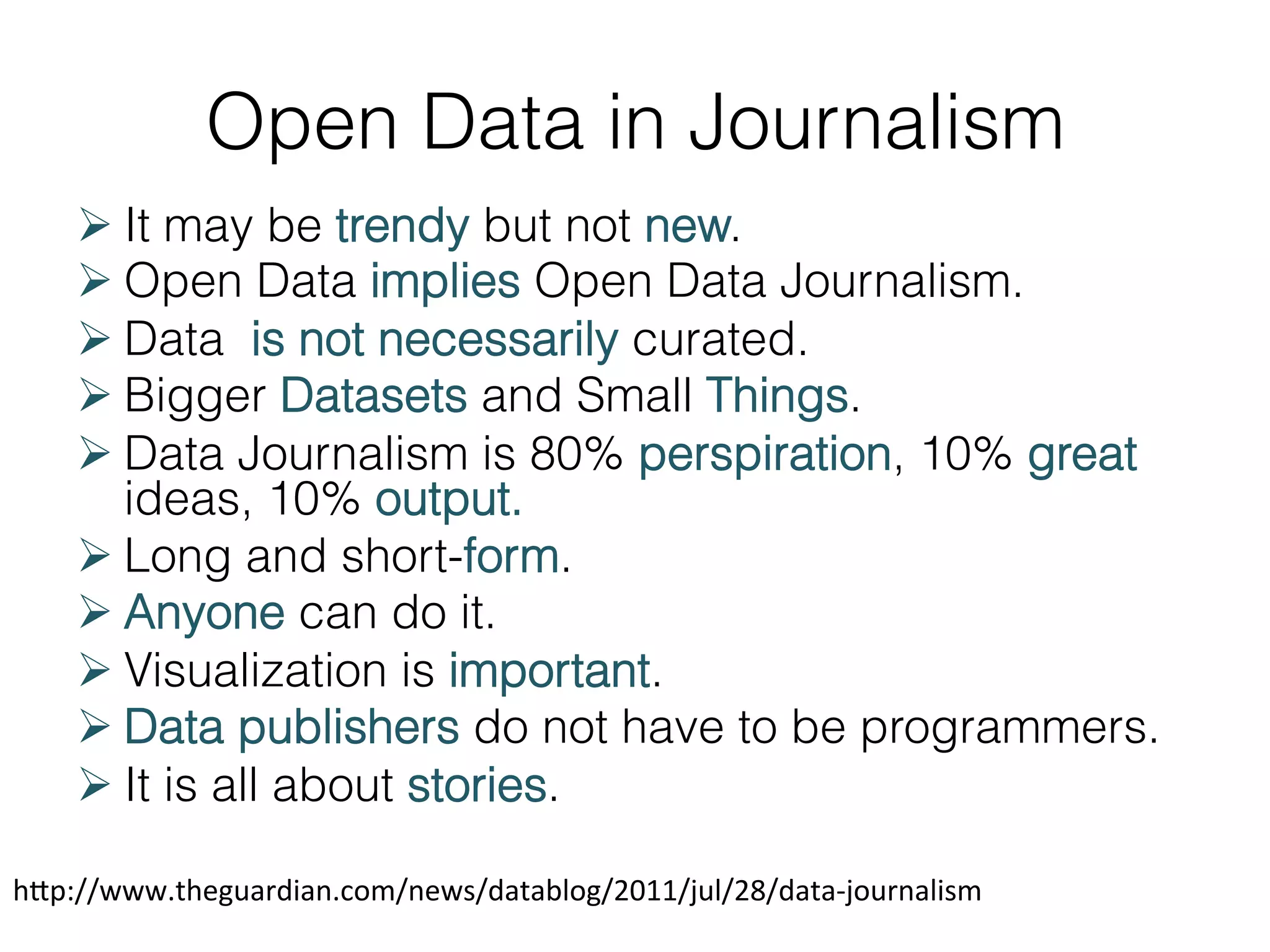 Open Data in Journalism	
  
Ø It may be trendy but not new.
Ø Open Data implies Open Data Journalism.
Ø Data is not necessarily curated.
Ø Bigger Datasets and Small Things.
Ø Data Journalism is 80% perspiration, 10% great
ideas, 10% output.
Ø Long and short-form.
Ø Anyone can do it.
Ø Visualization is important.
Ø Data publishers do not have to be programmers.
Ø It is all about stories.
h1p://www.theguardian.com/news/datablog/2011/jul/28/data-­‐journalism	
  

 