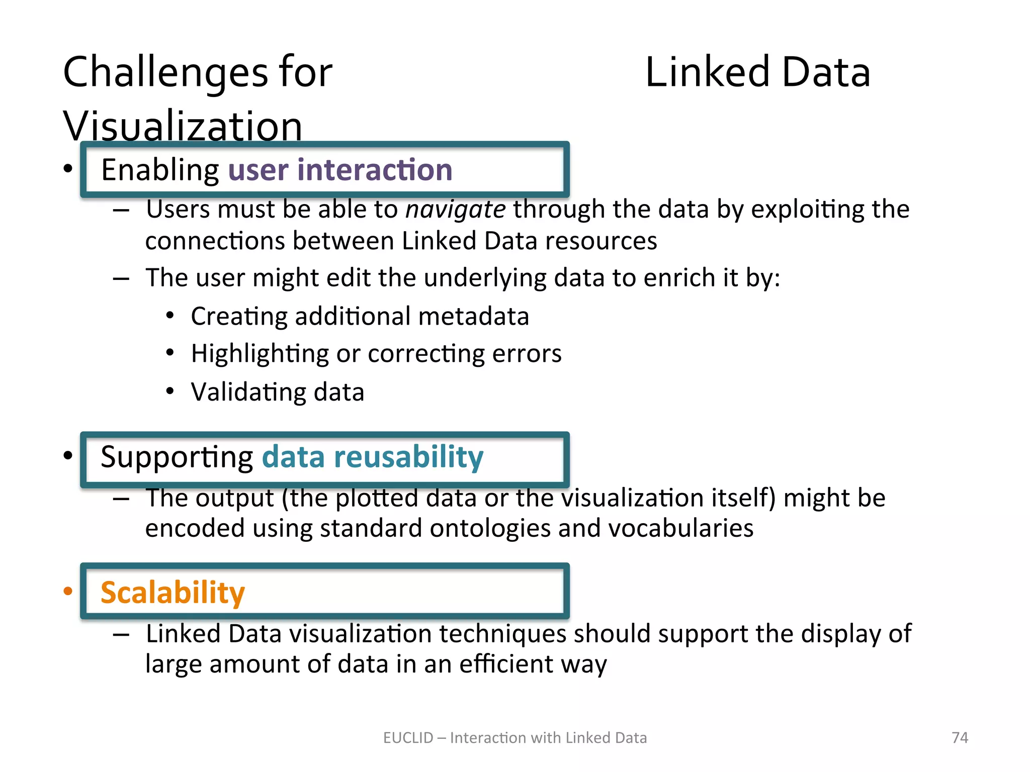 Challenges	
  for	
  	
  	
  	
  	
  	
  	
  	
  	
  	
  	
  	
  	
  	
  	
  	
  	
  	
  	
  	
  	
  	
  	
  	
  	
  	
  	
  	
  	
  	
  	
  	
  	
  	
  Linked	
  Data	
  
Visualization	
  
•  Enabling	
  user	
  interacKon	
  

–  Users	
  must	
  be	
  able	
  to	
  navigate	
  through	
  the	
  data	
  by	
  exploiKng	
  the	
  
connecKons	
  between	
  Linked	
  Data	
  resources	
  
–  The	
  user	
  might	
  edit	
  the	
  underlying	
  data	
  to	
  enrich	
  it	
  by:	
  	
  
•  CreaKng	
  addiKonal	
  metadata	
  
•  HighlighKng	
  or	
  correcKng	
  errors	
  
•  ValidaKng	
  data	
  

•  SupporKng	
  data	
  reusability	
  
–  The	
  output	
  (the	
  plo1ed	
  data	
  or	
  the	
  visualizaKon	
  itself)	
  might	
  be	
  
encoded	
  using	
  standard	
  ontologies	
  and	
  vocabularies	
  	
  	
  

•  Scalability	
  
–  Linked	
  Data	
  visualizaKon	
  techniques	
  should	
  support	
  the	
  display	
  of	
  
large	
  amount	
  of	
  data	
  in	
  an	
  eﬃcient	
  way	
  
EUCLID	
  –	
  InteracKon	
  with	
  Linked	
  Data	
  

74	
  

 
