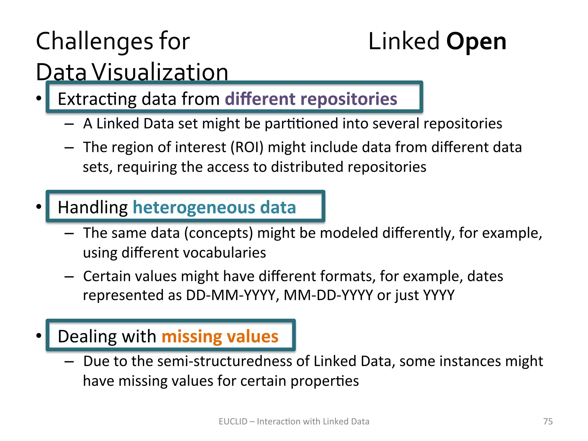 Challenges	
  for	
  	
  	
  	
  	
  	
  	
  	
  	
  	
  	
  	
  	
  	
  	
  	
  	
  	
  	
  	
  	
  	
  	
  	
  	
  	
  	
  	
  	
  	
  	
  	
  	
  	
  Linked	
  Open	
  
Data	
  Visualization	
  
•  ExtracKng	
  data	
  from	
  diﬀerent	
  repositories	
  

–  A	
  Linked	
  Data	
  set	
  might	
  be	
  parKKoned	
  into	
  several	
  repositories	
  	
  
–  The	
  region	
  of	
  interest	
  (ROI)	
  might	
  include	
  data	
  from	
  diﬀerent	
  data	
  
sets,	
  requiring	
  the	
  access	
  to	
  distributed	
  repositories	
  

•  Handling	
  heterogeneous	
  data	
  
–  The	
  same	
  data	
  (concepts)	
  might	
  be	
  modeled	
  diﬀerently,	
  for	
  example,	
  
using	
  diﬀerent	
  vocabularies	
  
–  Certain	
  values	
  might	
  have	
  diﬀerent	
  formats,	
  for	
  example,	
  dates	
  
represented	
  as	
  DD-­‐MM-­‐YYYY,	
  MM-­‐DD-­‐YYYY	
  or	
  just	
  YYYY	
  

•  Dealing	
  with	
  missing	
  values	
  
–  Due	
  to	
  the	
  semi-­‐structuredness	
  of	
  Linked	
  Data,	
  some	
  instances	
  might	
  
have	
  missing	
  values	
  for	
  certain	
  properKes	
  
EUCLID	
  –	
  InteracKon	
  with	
  Linked	
  Data	
  

75	
  

 