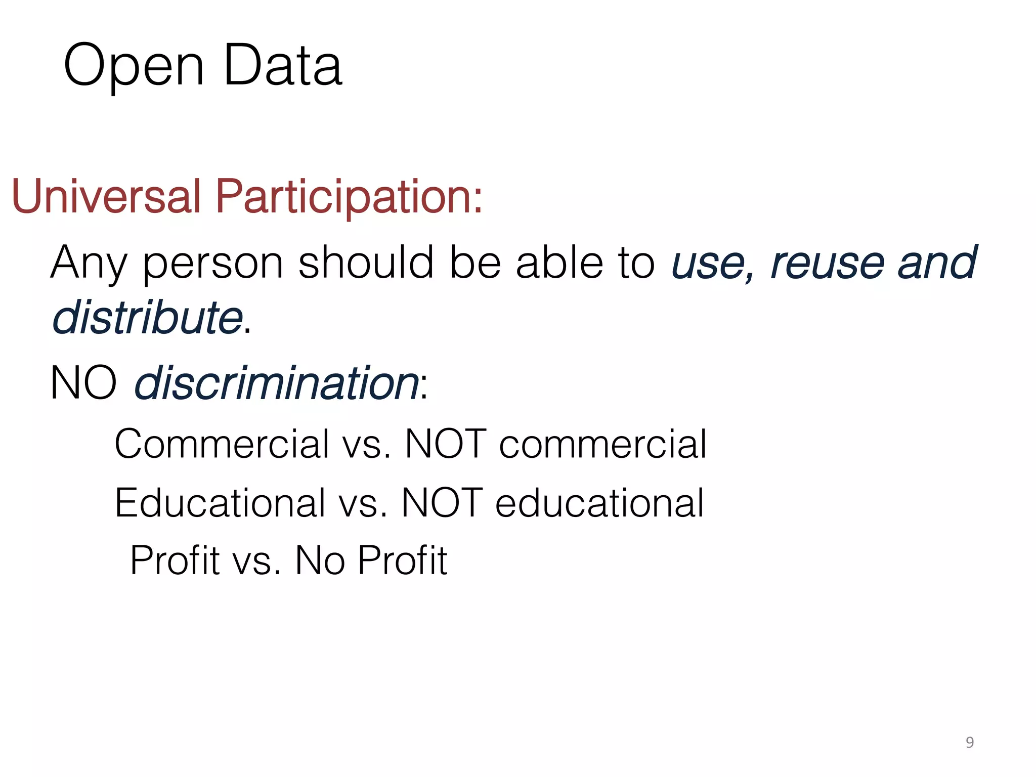 Open Data
	
  
Universal Participation:
Any person should be able to use, reuse and
distribute.
NO discrimination:
Commercial vs. NOT commercial
Educational vs. NOT educational
Proﬁt vs. No Proﬁt

9	
  

 