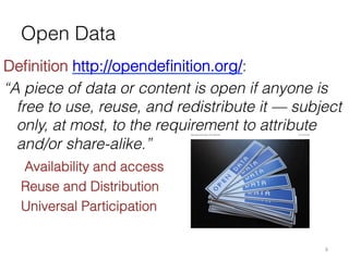 Open Data
Deﬁnition http://opendeﬁnition.org/:
“A piece of data or content is open if anyone is
free to use, reuse, and redistribute it — subject
only, at most, to the requirement to attribute
and/or share-alike.”
Open_Data_stickers.jpg 1,024×768 pixels

7/1/13 9:33 PM

Availability and access
Reuse and Distribution
Universal Participation
6	
  

 