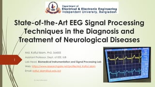 State-of-the-Art EEG Signal Processing
Techniques in the Diagnosis and
Treatment of Neurological Diseases
Md. Kafiul Islam, PhD, SMIEEE
Assistant Professor, Dept. of EEE, IUB
Lab Head, Biomedical Instrumentation and Signal Processing Lab
Web: https://www.researchgate.net/profile/Md_Kafiul_Islam
Email: kafiul_islam@iub.edu.bd
Dr. Md. Kafiul Islam
1
 
