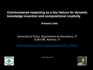 Commonsense reasoning as a key feature for dynamic
knowledge invention and computational creativity
Antonio Lieto
Università di Torino, Dipartimento di Informatica, IT
ICAR-CNR, Palermo, IT
ICAR Meet 2020
https://speakers.acm.org/speakers/lieto_12489
 