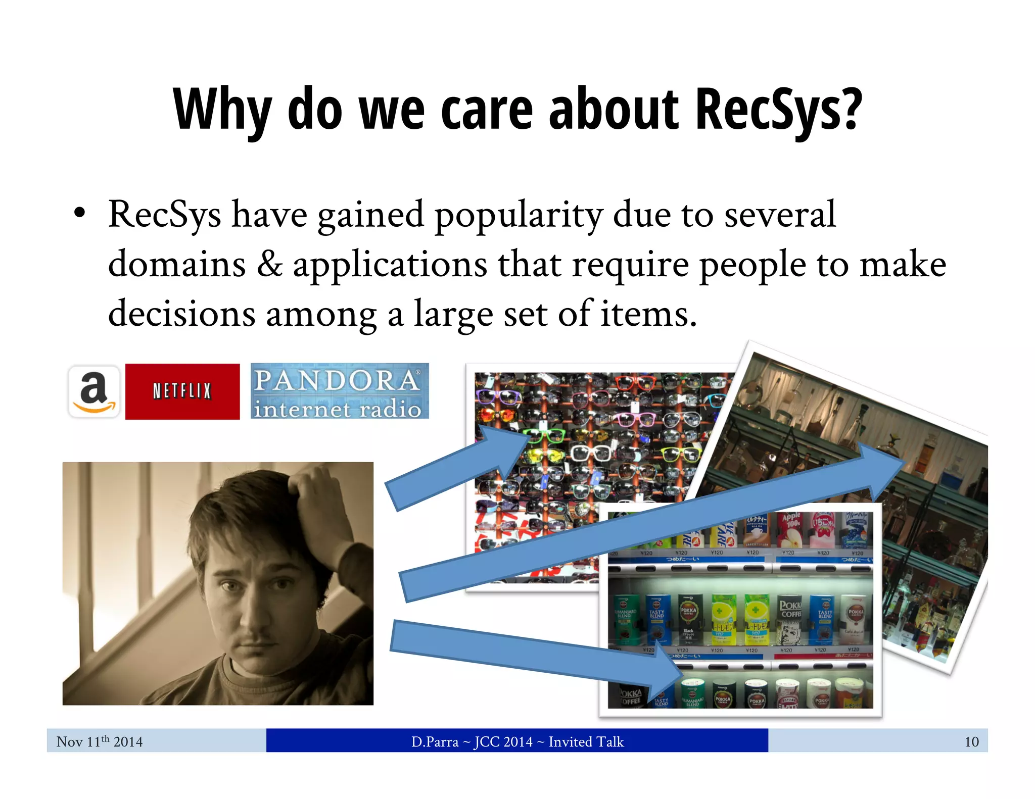 Why do we care about RecSys? 
• RecSys have gained popularity due to several 
domains & applications that require people to make 
decisions among a large set of items. 
Nov 11th 2014 D.Parra ~ JCC 2014 ~ Invited Talk 10 
 
