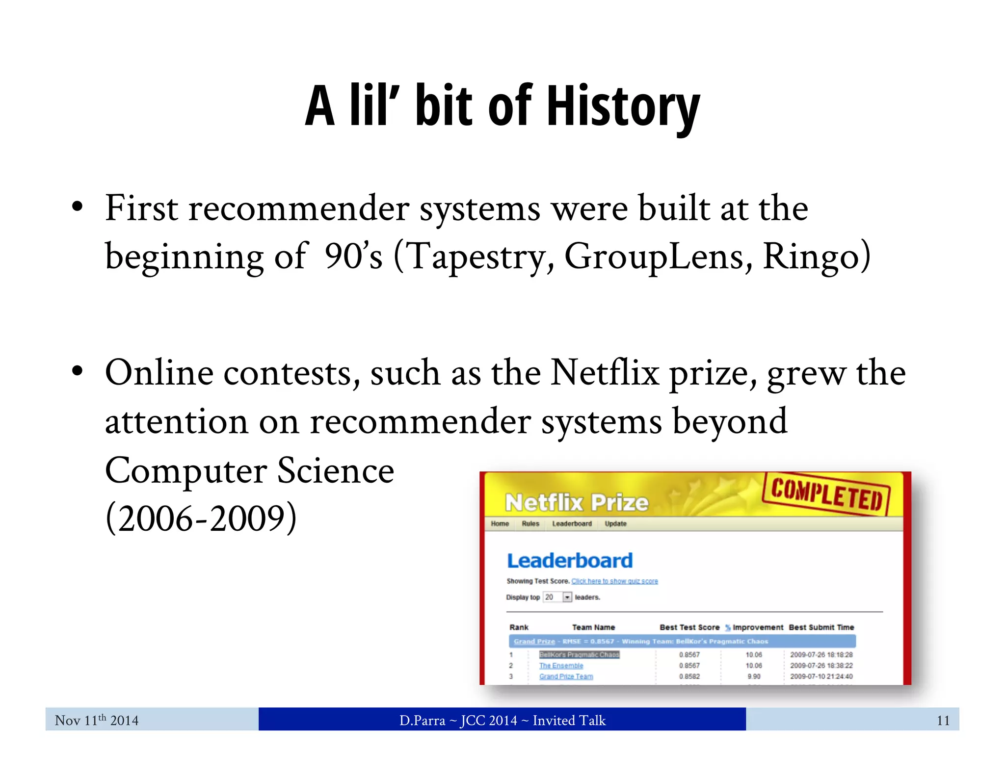 A lil’ bit of History 
• First recommender systems were built at the 
beginning of 90’s (Tapestry, GroupLens, Ringo) 
• Online contests, such as the Netflix prize, grew the 
attention on recommender systems beyond 
Computer Science 
(2006-2009) 
Nov 11th 2014 D.Parra ~ JCC 2014 ~ Invited Talk 11 
 