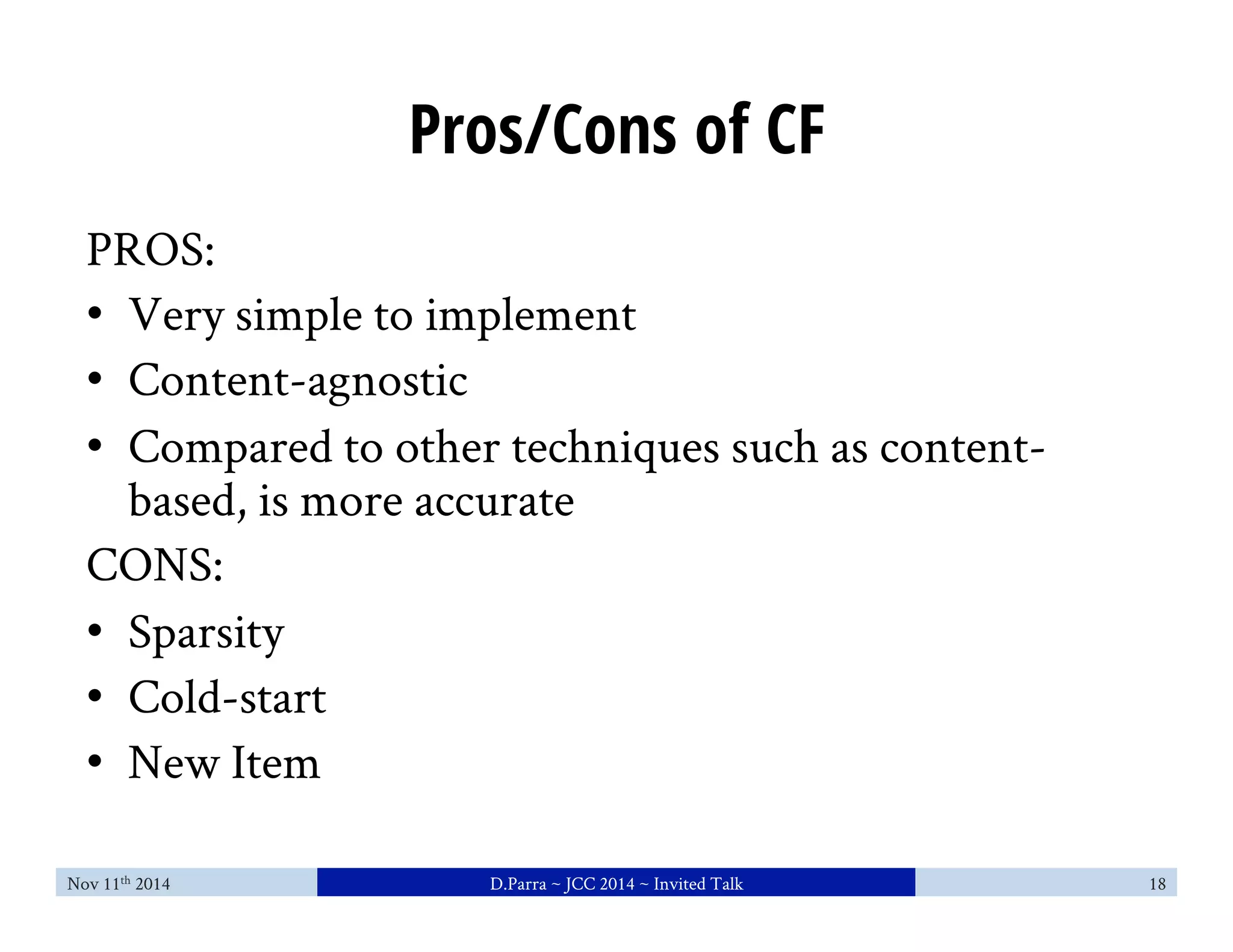 Pros/Cons of CF 
PROS: 
• Very simple to implement 
• Content-agnostic 
• Compared to other techniques such as content-based, 
is more accurate 
CONS: 
• Sparsity 
• Cold-start 
• New Item 
Nov 11th 2014 D.Parra ~ JCC 2014 ~ Invited Talk 18 
 