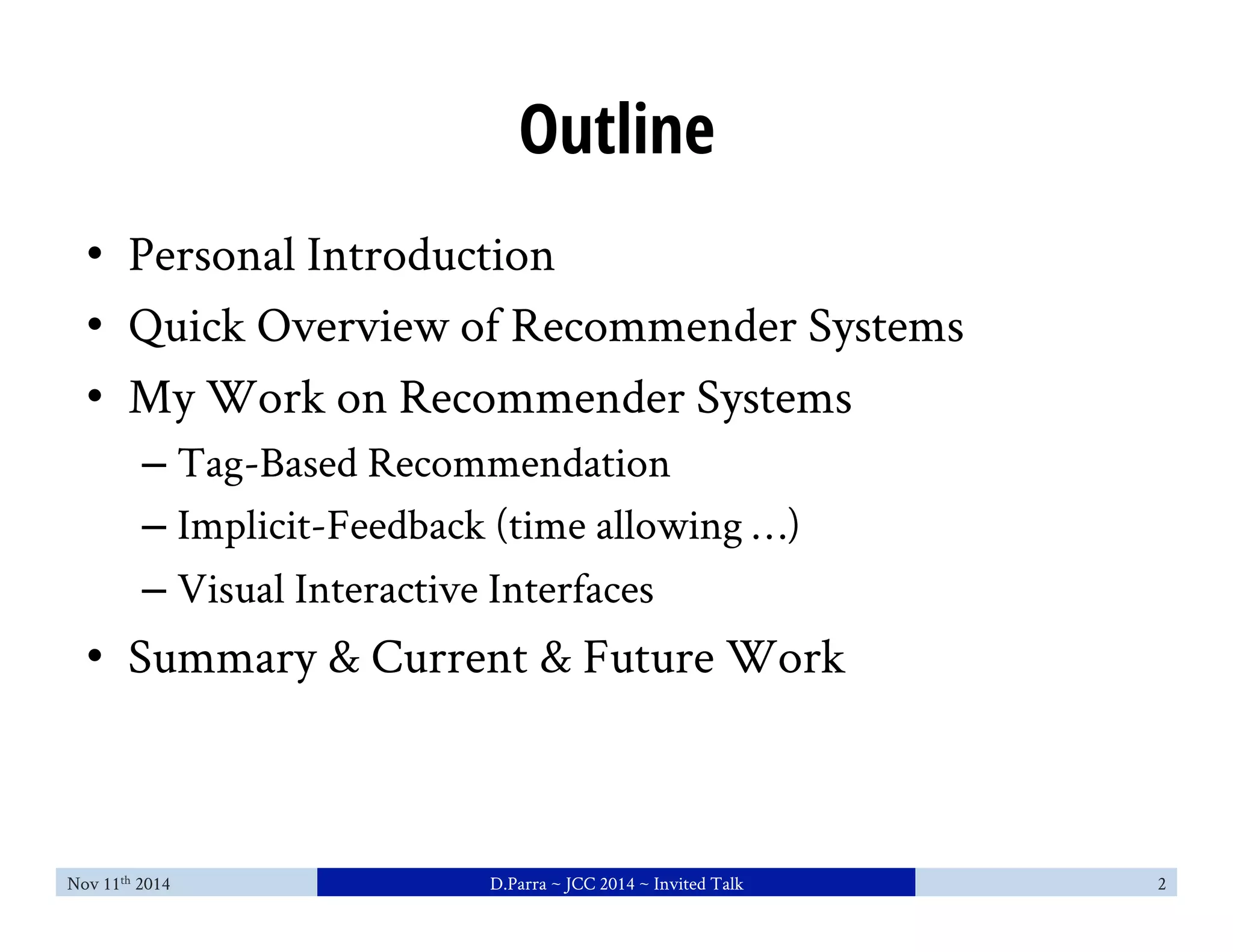 Outline 
• Personal Introduction 
• Quick Overview of Recommender Systems 
• My Work on Recommender Systems 
– Tag-Based Recommendation 
– Implicit-Feedback (time allowing …) 
– Visual Interactive Interfaces 
• Summary & Current & Future Work 
Nov 11th 2014 D.Parra ~ JCC 2014 ~ Invited Talk 2 
 