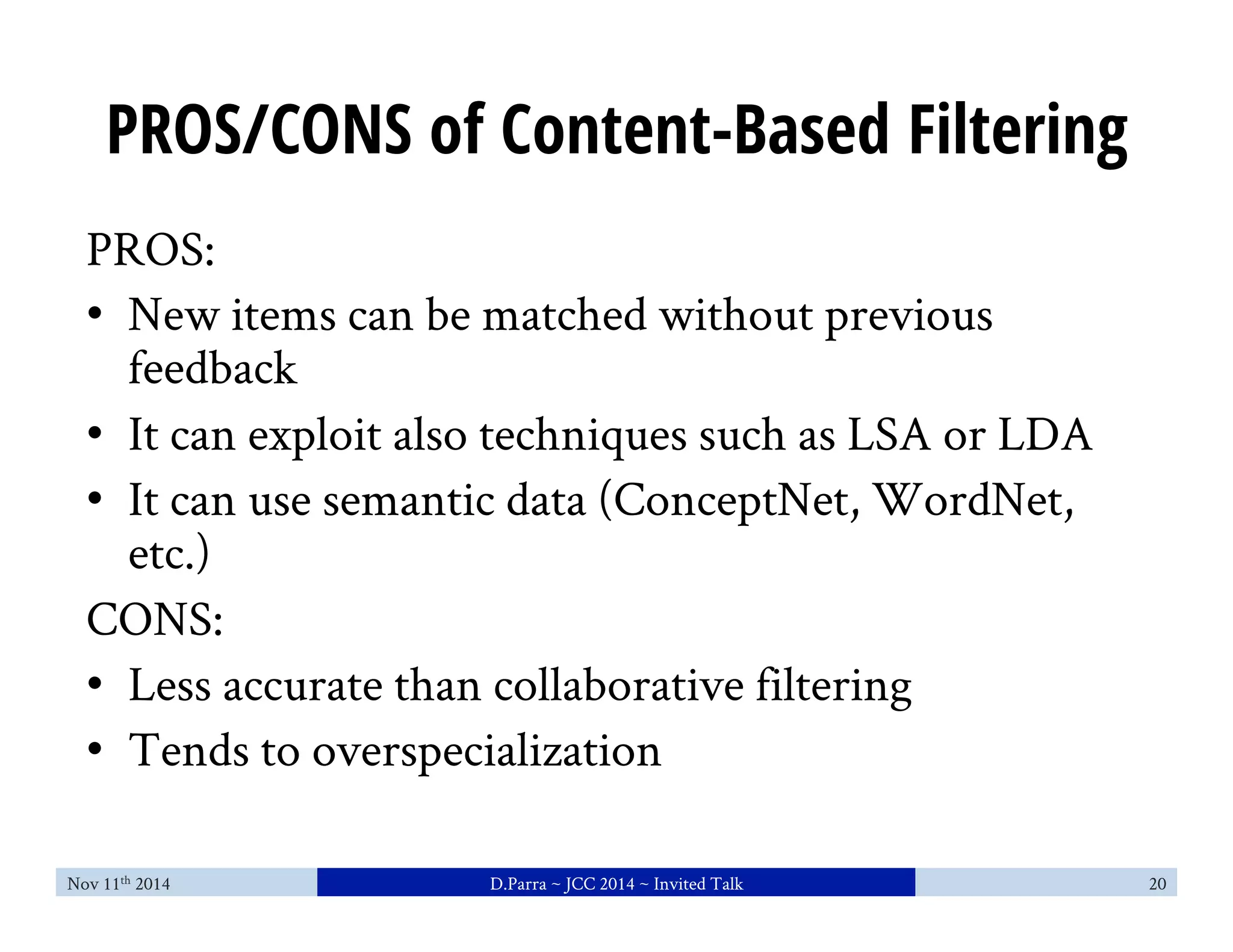 PROS/CONS of Content-Based Filtering 
PROS: 
• New items can be matched without previous 
feedback 
• It can exploit also techniques such as LSA or LDA 
• It can use semantic data (ConceptNet, WordNet, 
etc.) 
CONS: 
• Less accurate than collaborative filtering 
• Tends to overspecialization 
Nov 11th 2014 D.Parra ~ JCC 2014 ~ Invited Talk 20 
 