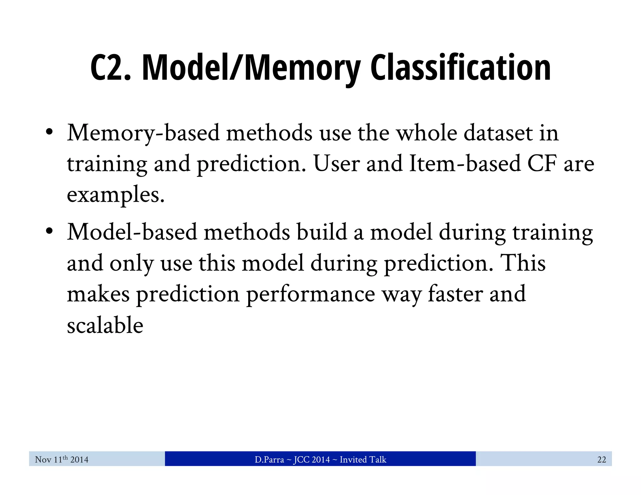C2. Model/Memory Classification 
• Memory-based methods use the whole dataset in 
training and prediction. User and Item-based CF are 
examples. 
• Model-based methods build a model during training 
and only use this model during prediction. This 
makes prediction performance way faster and 
scalable 
Nov 11th 2014 D.Parra ~ JCC 2014 ~ Invited Talk 22 
 