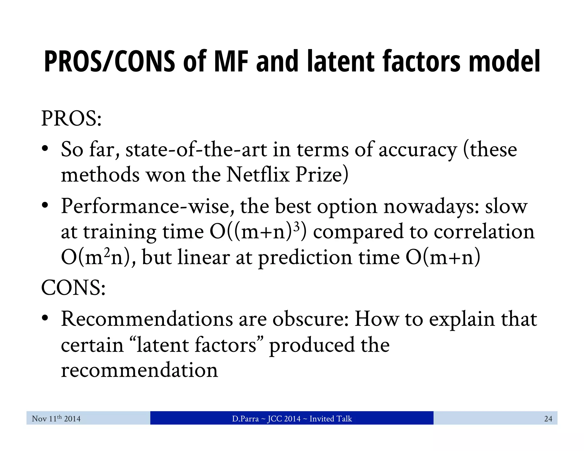PROS/CONS of MF and latent factors model 
PROS: 
• So far, state-of-the-art in terms of accuracy (these 
methods won the Netflix Prize) 
• Performance-wise, the best option nowadays: slow 
at training time O((m+n)3) compared to correlation 
O(m2n), but linear at prediction time O(m+n) 
CONS: 
• Recommendations are obscure: How to explain that 
certain “latent factors” produced the 
recommendation 
Nov 11th 2014 D.Parra ~ JCC 2014 ~ Invited Talk 24 
 