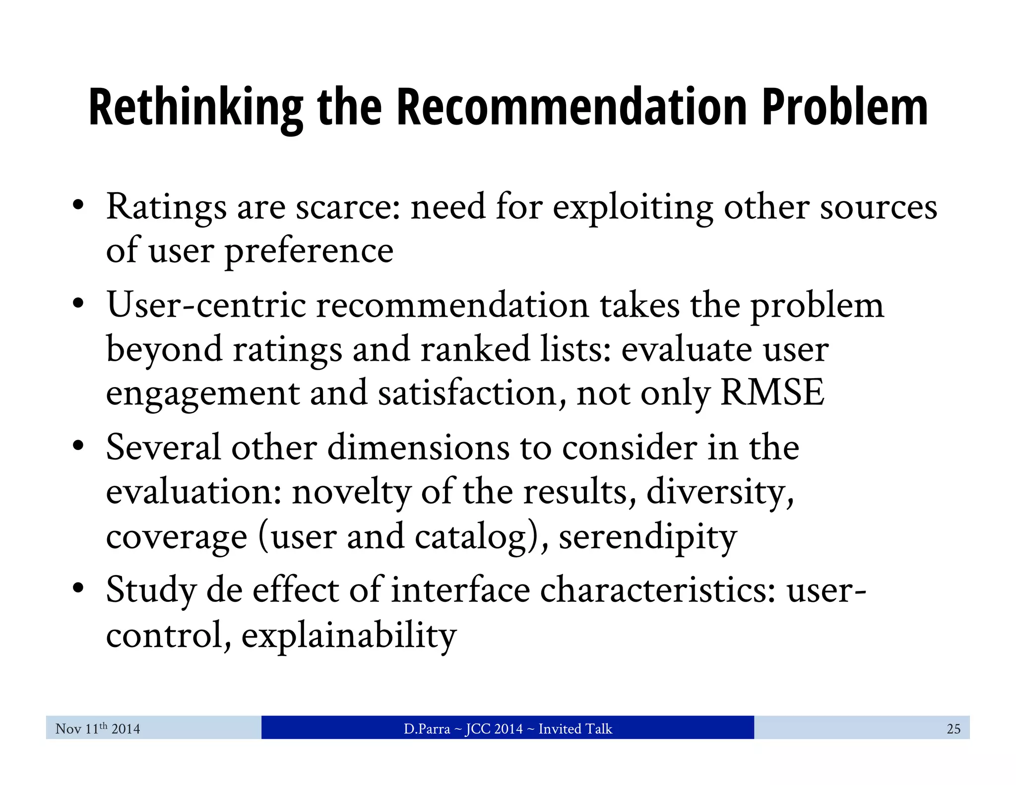Rethinking the Recommendation Problem 
• Ratings are scarce: need for exploiting other sources 
of user preference 
• User-centric recommendation takes the problem 
beyond ratings and ranked lists: evaluate user 
engagement and satisfaction, not only RMSE 
• Several other dimensions to consider in the 
evaluation: novelty of the results, diversity, 
coverage (user and catalog), serendipity 
• Study de effect of interface characteristics: user-control, 
explainability 
Nov 11th 2014 D.Parra ~ JCC 2014 ~ Invited Talk 25 
 