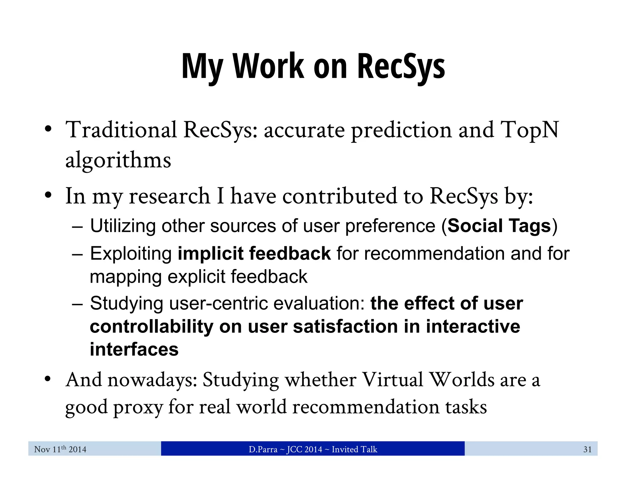 My Work on RecSys 
• Traditional RecSys: accurate prediction and TopN 
algorithms 
• In my research I have contributed to RecSys by: 
– Utilizing other sources of user preference (Social Tags) 
– Exploiting implicit feedback for recommendation and for 
mapping explicit feedback 
– Studying user-centric evaluation: the effect of user 
controllability on user satisfaction in interactive 
interfaces 
• And nowadays: Studying whether Virtual Worlds are a 
good proxy for real world recommendation tasks 
Nov 11th 2014 D.Parra ~ JCC 2014 ~ Invited Talk 31 
 