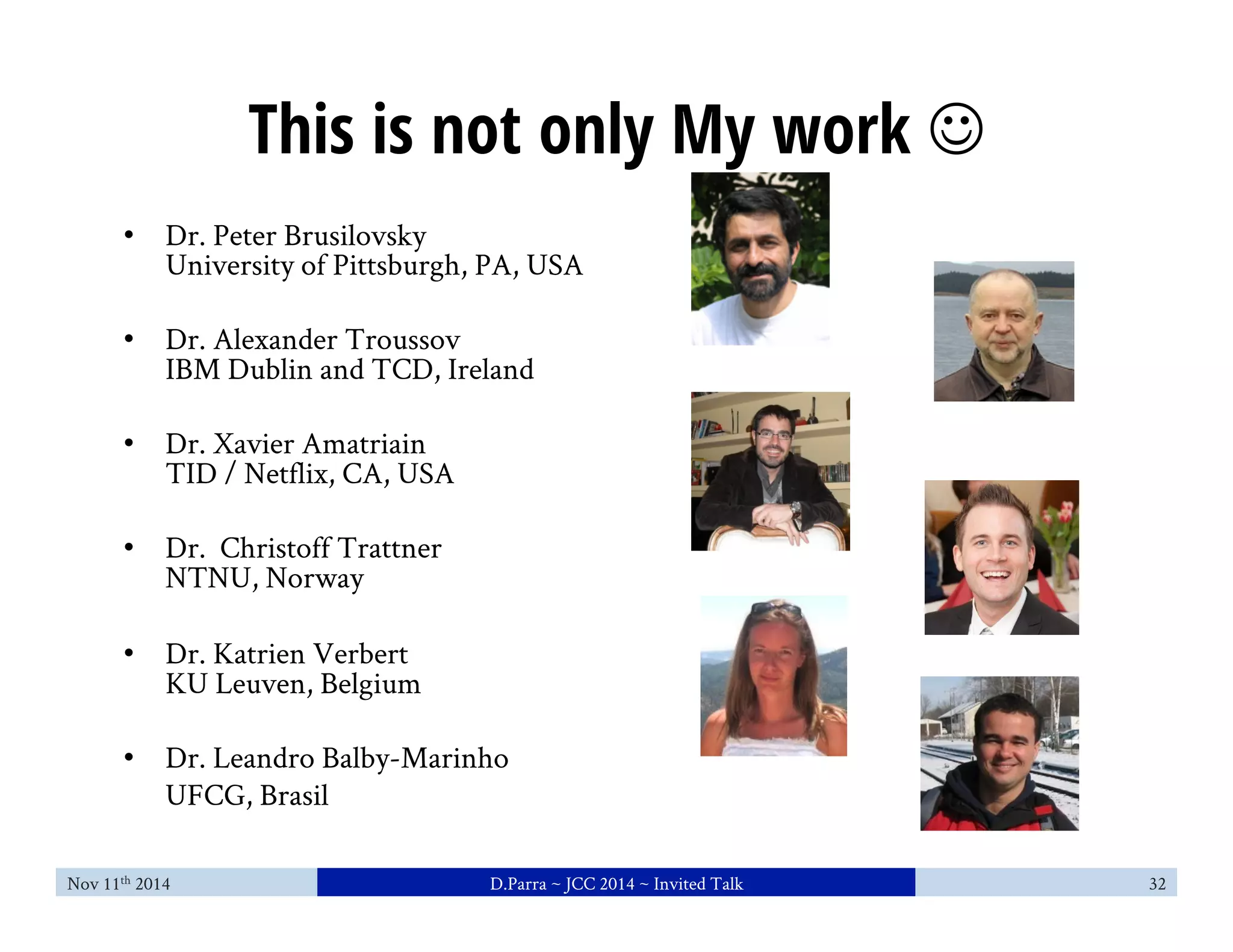 This is not only My work J 
• Dr. Peter Brusilovsky 
University of Pittsburgh, PA, USA 
• Dr. Alexander Troussov 
IBM Dublin and TCD, Ireland 
• Dr. Xavier Amatriain 
TID / Netflix, CA, USA 
• Dr. Christoff Trattner 
NTNU, Norway 
• Dr. Katrien Verbert 
KU Leuven, Belgium 
• Dr. Leandro Balby-Marinho 
UFCG, Brasil 
Nov 11th 2014 D.Parra ~ JCC 2014 ~ Invited Talk 32 
 