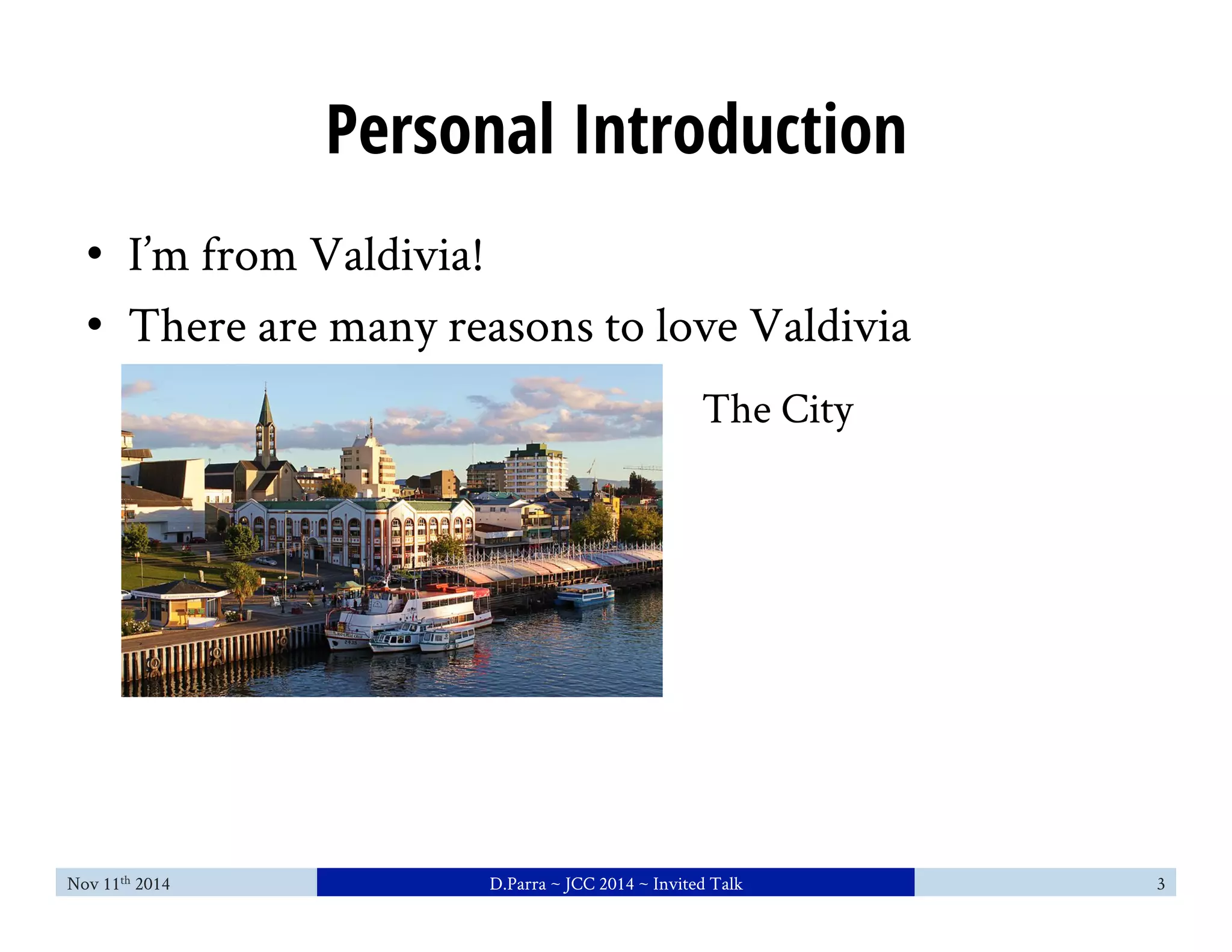 Personal Introduction 
• I’m from Valdivia! 
• There are many reasons to love Valdivia 
The City 
Nov 11th 2014 D.Parra ~ JCC 2014 ~ Invited Talk 3 
 