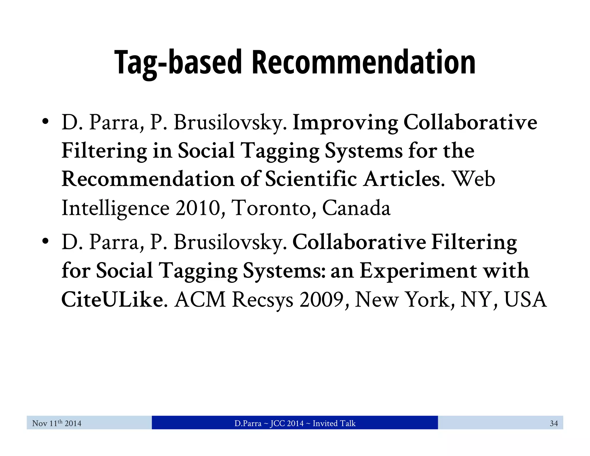 Tag-based Recommendation 
• D. Parra, P. Brusilovsky. Improving Collaborative 
Filtering in Social Tagging Systems for the 
Recommendation of Scientific Articles. Web 
Intelligence 2010, Toronto, Canada 
• D. Parra, P. Brusilovsky. Collaborative Filtering 
for Social Tagging Systems: an Experiment with 
CiteULike. ACM Recsys 2009, New York, NY, USA 
Nov 11th 2014 D.Parra ~ JCC 2014 ~ Invited Talk 34 
 