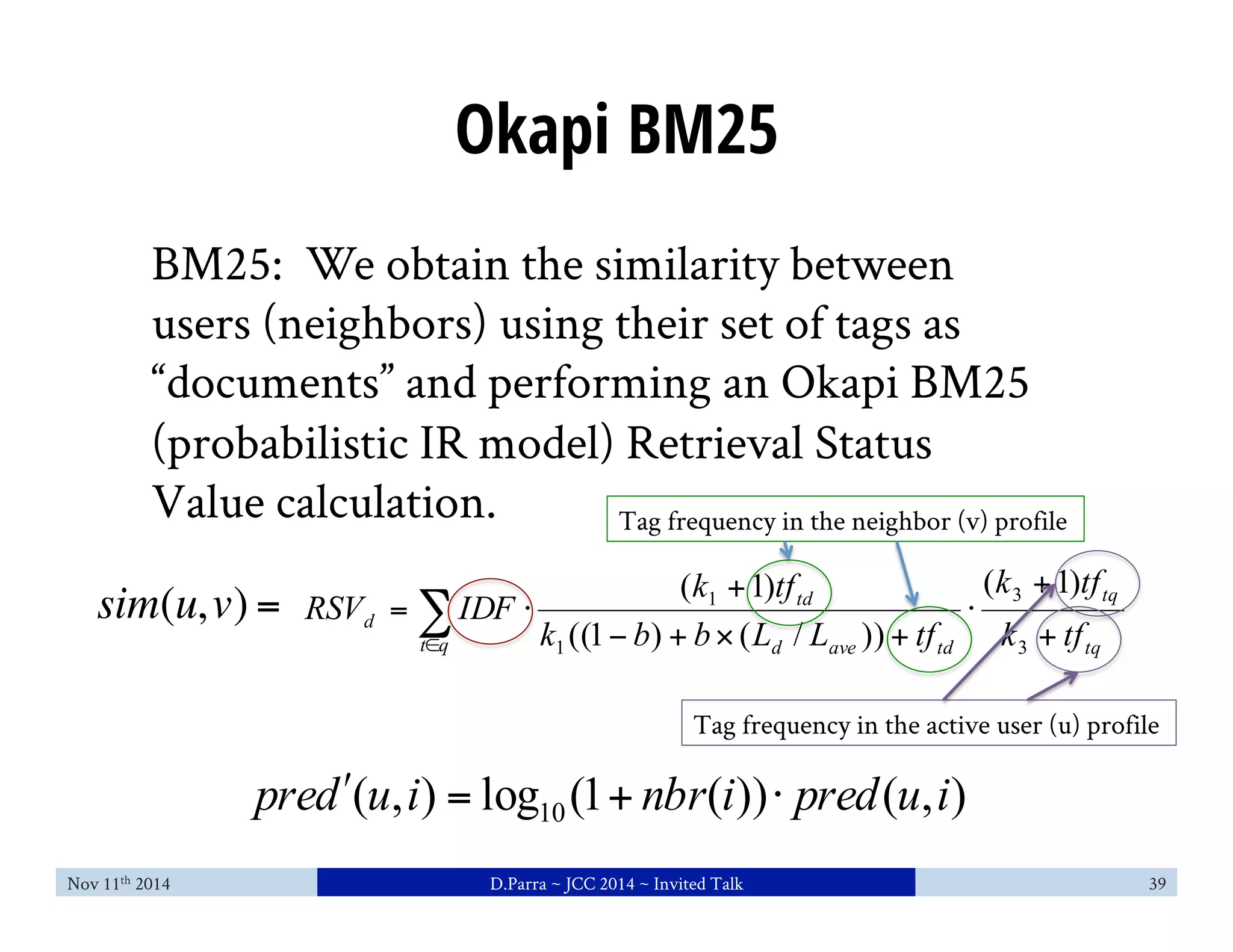 Okapi BM25 
BM25: We obtain the similarity between 
users (neighbors) using their set of tags as 
“documents” and performing an Okapi BM25 
(probabilistic IR model) Retrieval Status 
Value calculation. 
Tag frequency in the neighbor (v) profile 
1 ( 1) 
RSV IDF k tf 
sim(u, v) = ( 1) 
Σ∈ 
+ 
td 
k tf 
3 
d k ((1 − b ) + b × ( L / L )) 
+ 
tf 
k tf 
= ⋅ 
t q 1 
d ave td 
tq 
Tag frequency in the active user (u) profile 
( , ) log (1 ( )) ( , ) 10 predʹ′ u i = + nbr i ⋅ pred u i 
+ 
+ 
⋅ 
tq 
3 
Nov 11th 2014 D.Parra ~ JCC 2014 ~ Invited Talk 39 
 
