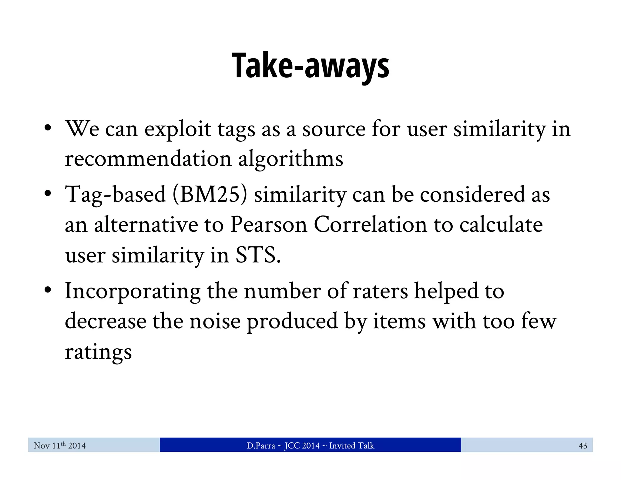 Take-aways 
• We can exploit tags as a source for user similarity in 
recommendation algorithms 
• Tag-based (BM25) similarity can be considered as 
an alternative to Pearson Correlation to calculate 
user similarity in STS. 
• Incorporating the number of raters helped to 
decrease the noise produced by items with too few 
ratings 
Nov 11th 2014 D.Parra ~ JCC 2014 ~ Invited Talk 43 
 