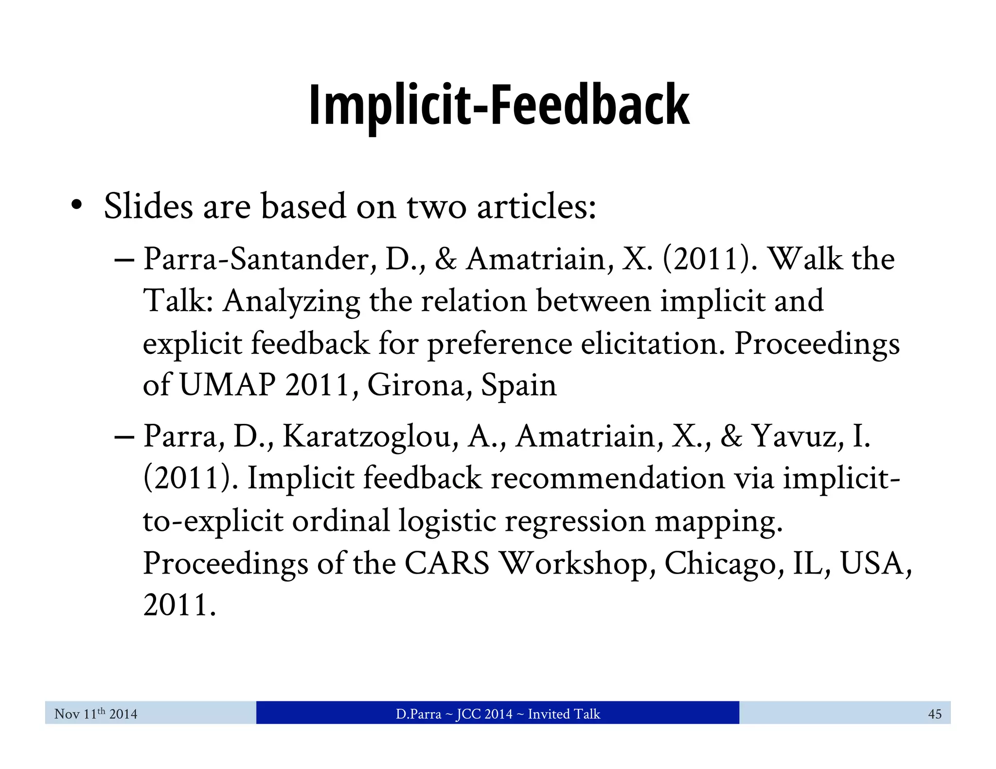 Implicit-Feedback 
• Slides are based on two articles: 
– Parra-Santander, D., & Amatriain, X. (2011). Walk the 
Talk: Analyzing the relation between implicit and 
explicit feedback for preference elicitation. Proceedings 
of UMAP 2011, Girona, Spain 
– Parra, D., Karatzoglou, A., Amatriain, X., & Yavuz, I. 
(2011). Implicit feedback recommendation via implicit-to- 
explicit ordinal logistic regression mapping. 
Proceedings of the CARS Workshop, Chicago, IL, USA, 
2011. 
Nov 11th 2014 D.Parra ~ JCC 2014 ~ Invited Talk 45 
 