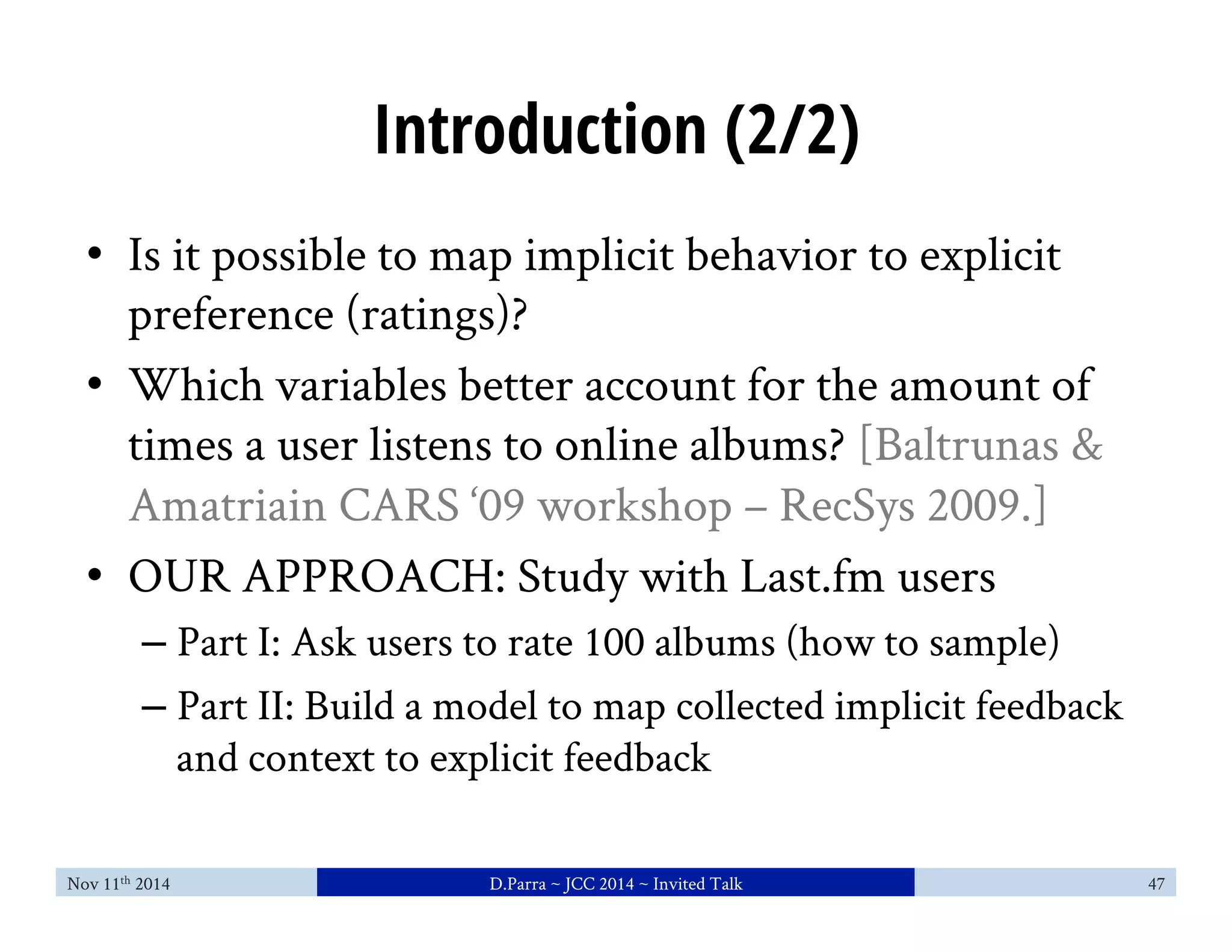 Introduction (2/2) 
• Is it possible to map implicit behavior to explicit 
preference (ratings)? 
• Which variables better account for the amount of 
times a user listens to online albums? [Baltrunas & 
Amatriain CARS ‘09 workshop – RecSys 2009.] 
• OUR APPROACH: Study with Last.fm users 
– Part I: Ask users to rate 100 albums (how to sample) 
– Part II: Build a model to map collected implicit feedback 
and context to explicit feedback 
Nov 11th 2014 D.Parra ~ JCC 2014 ~ Invited Talk 47 
 