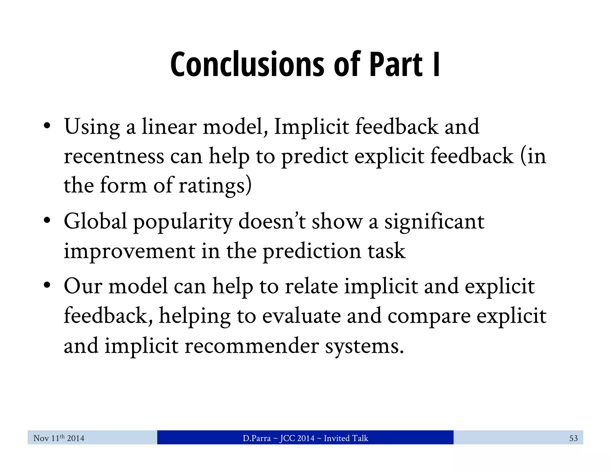 Conclusions of Part I 
• Using a linear model, Implicit feedback and 
recentness can help to predict explicit feedback (in 
the form of ratings) 
• Global popularity doesn’t show a significant 
improvement in the prediction task 
• Our model can help to relate implicit and explicit 
feedback, helping to evaluate and compare explicit 
and implicit recommender systems. 
Nov 11th 2014 D.Parra ~ JCC 2014 ~ Invited Talk 53 
 