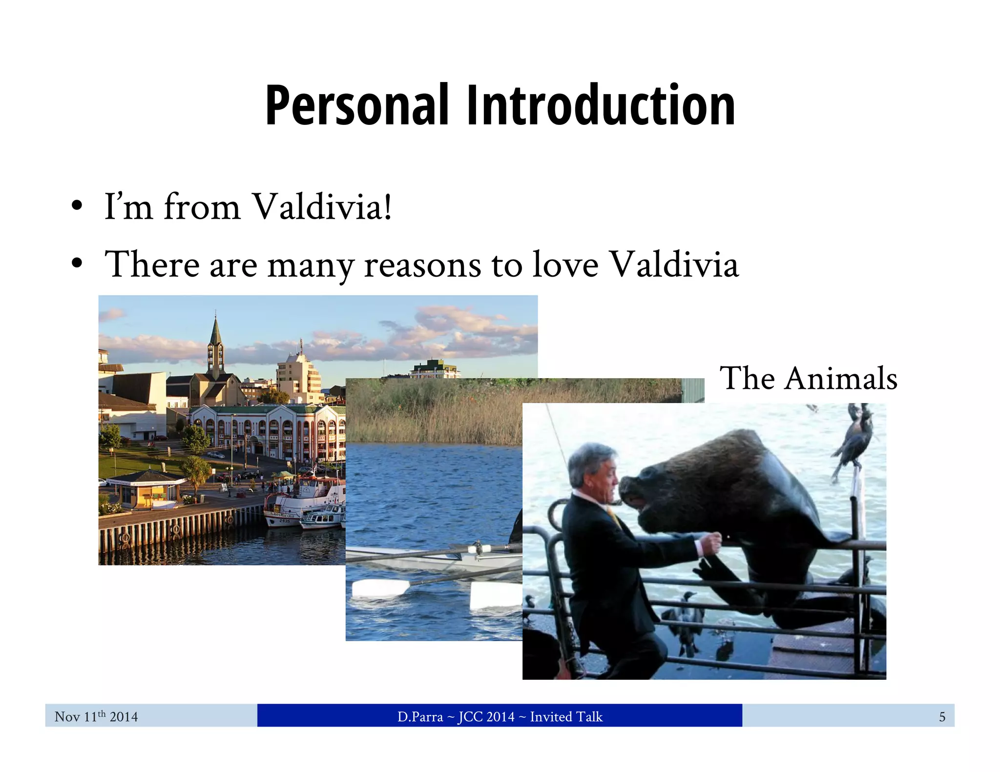 Personal Introduction 
• I’m from Valdivia! 
• There are many reasons to love Valdivia 
The Animals 
Nov 11th 2014 D.Parra ~ JCC 2014 ~ Invited Talk 5 
 