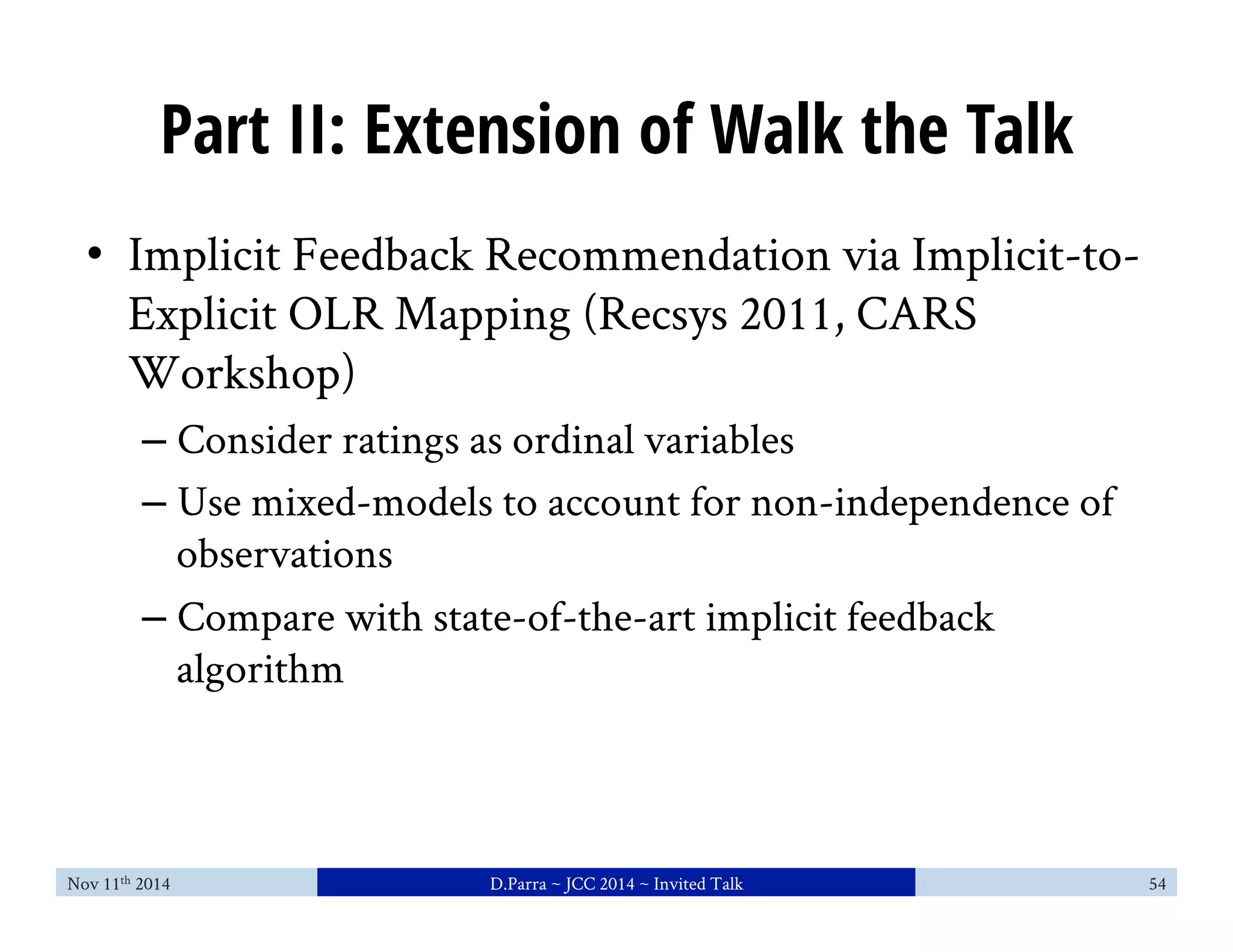 Part II: Extension of Walk the Talk 
• Implicit Feedback Recommendation via Implicit-to- 
Explicit OLR Mapping (Recsys 2011, CARS 
Workshop) 
– Consider ratings as ordinal variables 
– Use mixed-models to account for non-independence of 
observations 
– Compare with state-of-the-art implicit feedback 
algorithm 
Nov 11th 2014 D.Parra ~ JCC 2014 ~ Invited Talk 54 
 