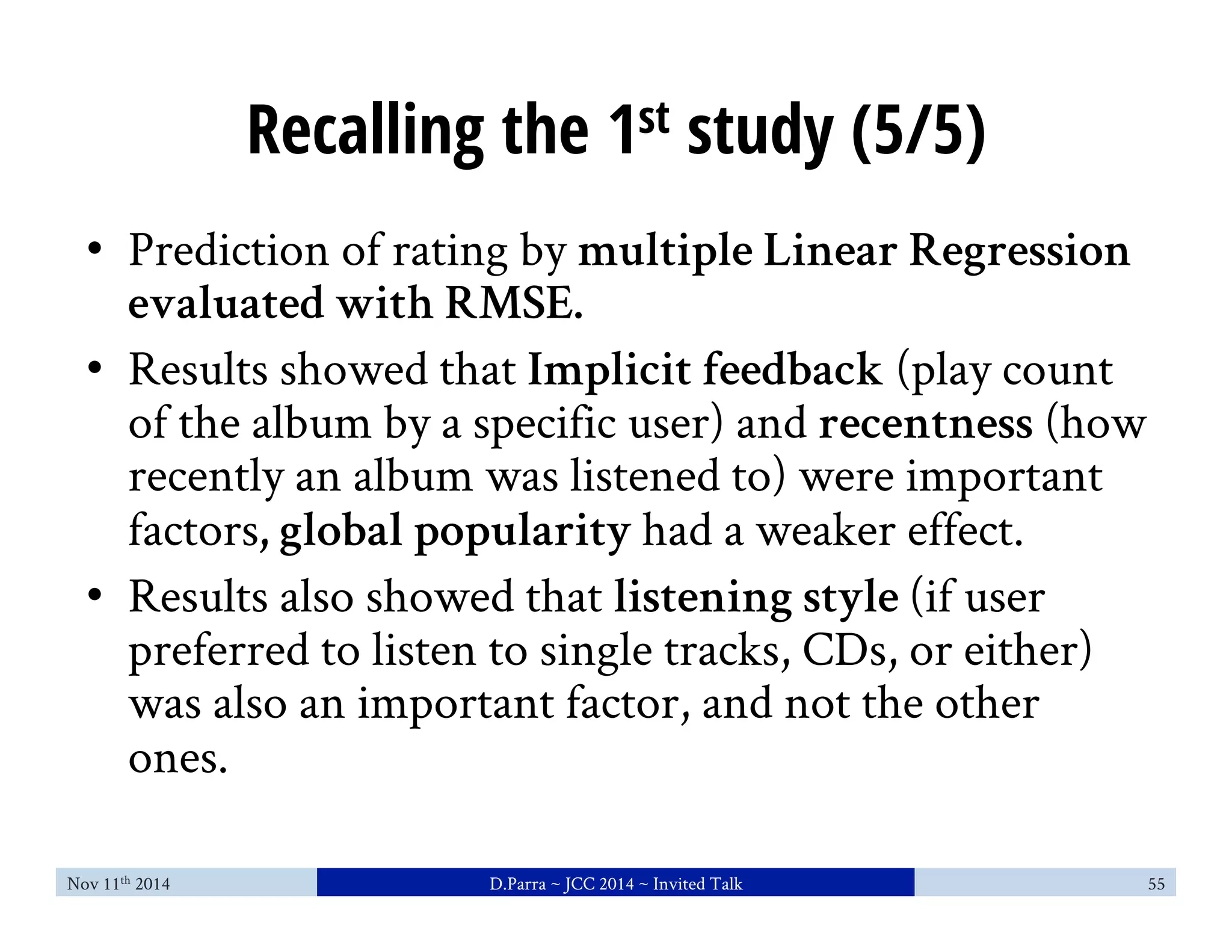 Recalling the 1st study (5/5) 
• Prediction of rating by multiple Linear Regression 
evaluated with RMSE. 
• Results showed that Implicit feedback (play count 
of the album by a specific user) and recentness (how 
recently an album was listened to) were important 
factors, global popularity had a weaker effect. 
• Results also showed that listening style (if user 
preferred to listen to single tracks, CDs, or either) 
was also an important factor, and not the other 
ones. 
Nov 11th 2014 D.Parra ~ JCC 2014 ~ Invited Talk 55 
 