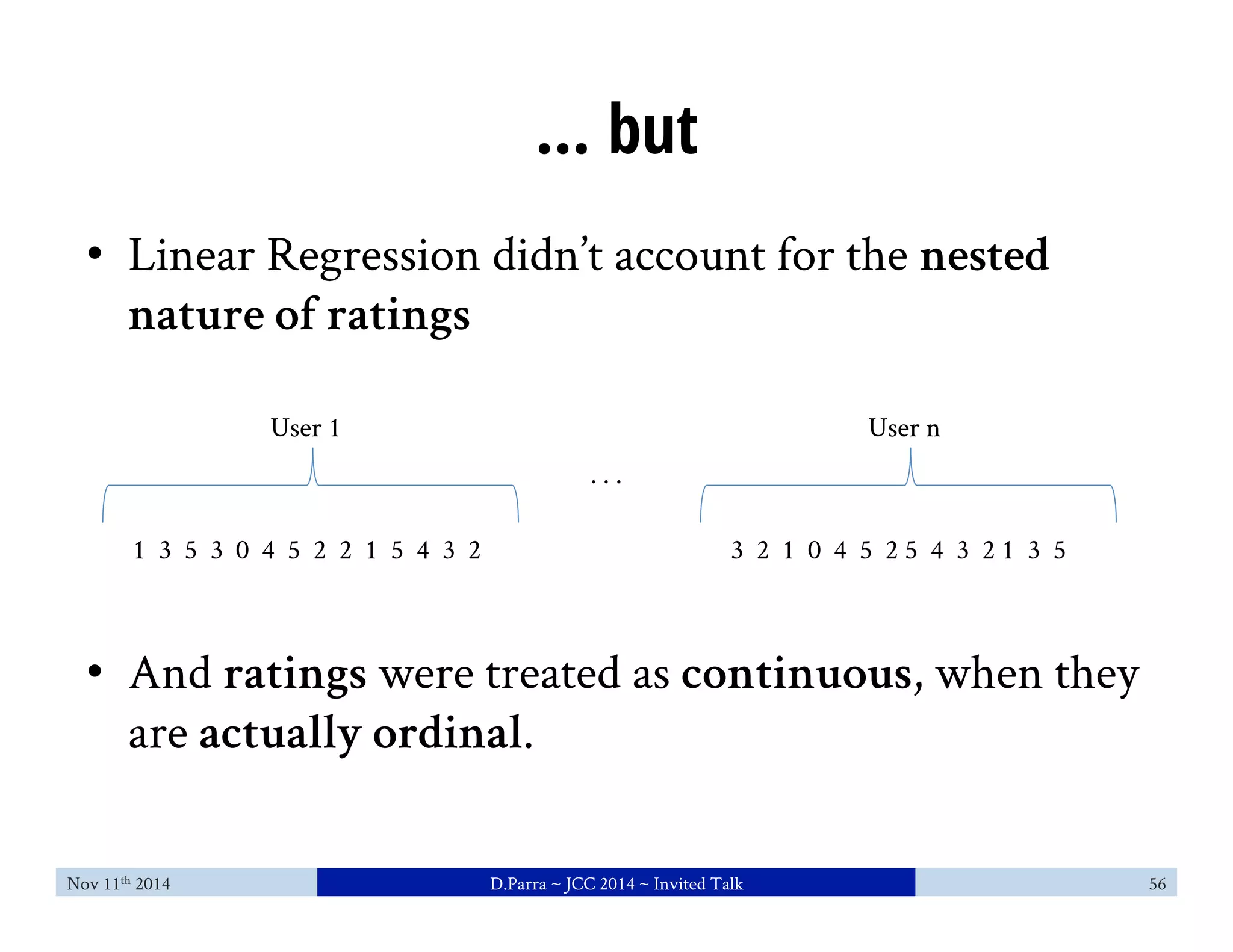 ... but 
• Linear Regression didn’t account for the nested 
nature of ratings 
User 1 
1 3 5 3 0 4 5 2 2 1 5 4 3 2 
User n 
3 2 1 0 4 5 2 5 4 3 2 1 3 5 
. . . 
• And ratings were treated as continuous, when they 
are actually ordinal. 
Nov 11th 2014 D.Parra ~ JCC 2014 ~ Invited Talk 56 
 