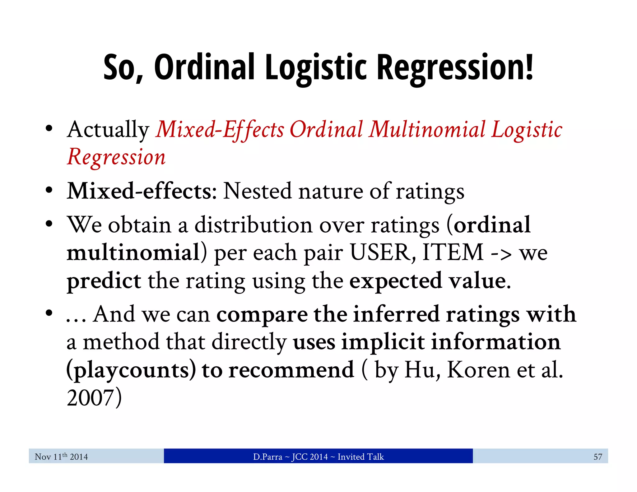 So, Ordinal Logistic Regression! 
• Actually Mixed-Efects Ordinal Multinomial Logistic 
Regression 
• Mixed-effects: Nested nature of ratings 
• We obtain a distribution over ratings (ordinal 
multinomial) per each pair USER, ITEM -> we 
predict the rating using the expected value. 
• … And we can compare the inferred ratings with 
a method that directly uses implicit information 
(playcounts) to recommend ( by Hu, Koren et al. 
2007) 
Nov 11th 2014 D.Parra ~ JCC 2014 ~ Invited Talk 57 
 