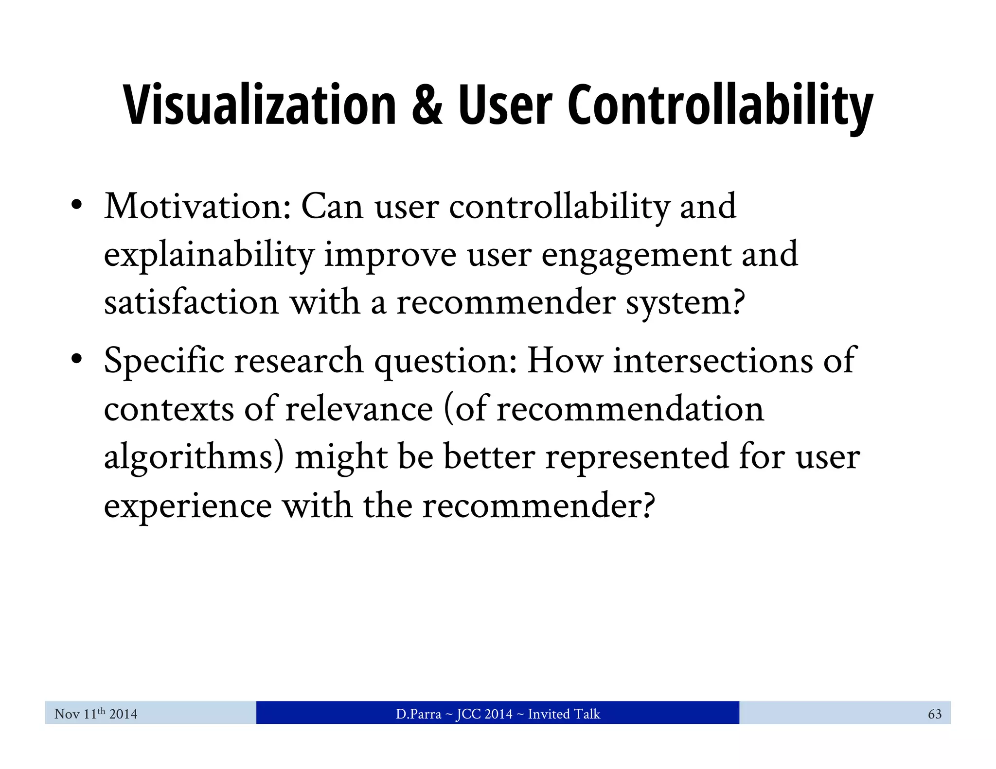 Visualization & User Controllability 
• Motivation: Can user controllability and 
explainability improve user engagement and 
satisfaction with a recommender system? 
• Specific research question: How intersections of 
contexts of relevance (of recommendation 
algorithms) might be better represented for user 
experience with the recommender? 
Nov 11th 2014 D.Parra ~ JCC 2014 ~ Invited Talk 63 
 