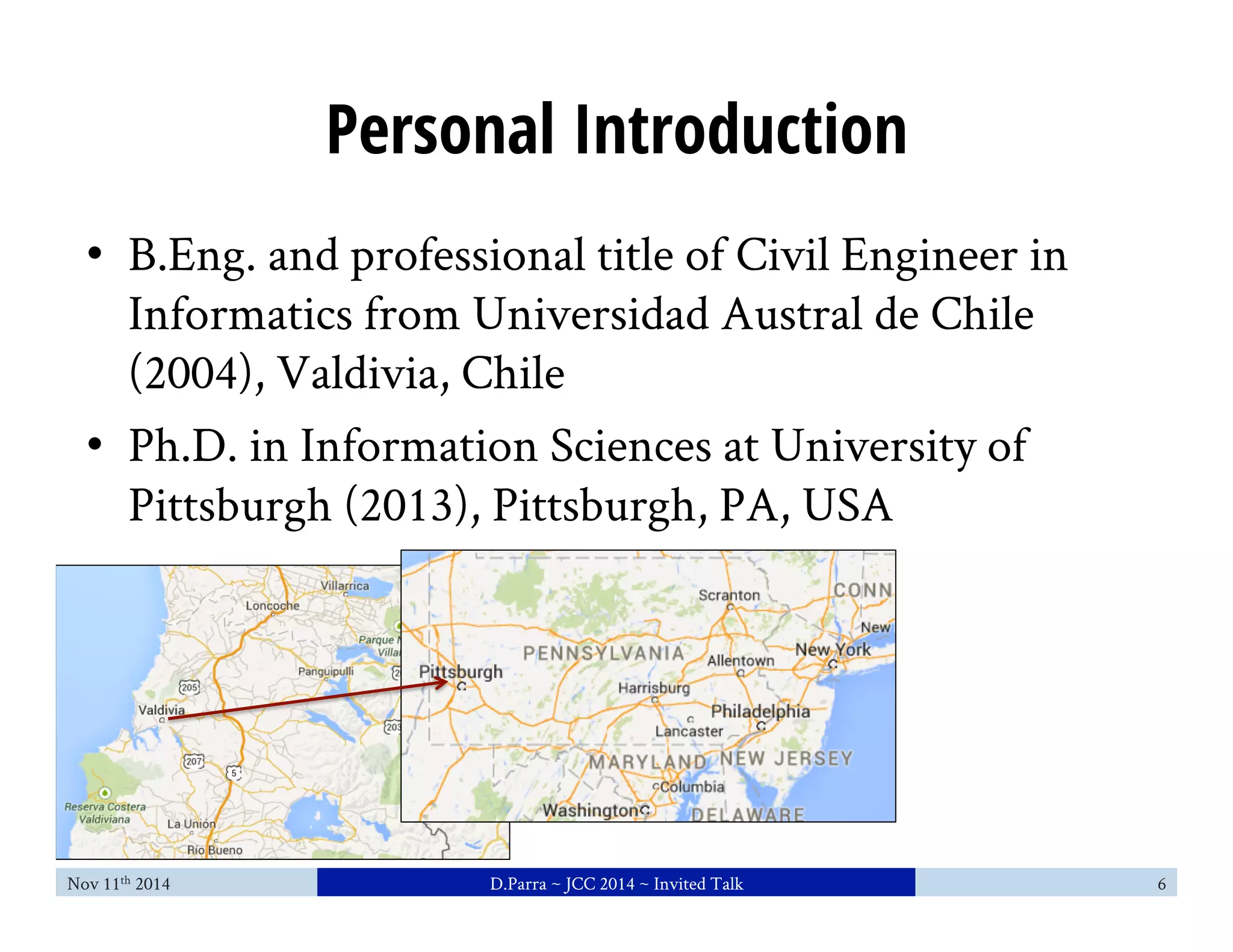 Personal Introduction 
• B.Eng. and professional title of Civil Engineer in 
Informatics from Universidad Austral de Chile 
(2004), Valdivia, Chile 
• Ph.D. in Information Sciences at University of 
Pittsburgh (2013), Pittsburgh, PA, USA 
Nov 11th 2014 D.Parra ~ JCC 2014 ~ Invited Talk 6 
 