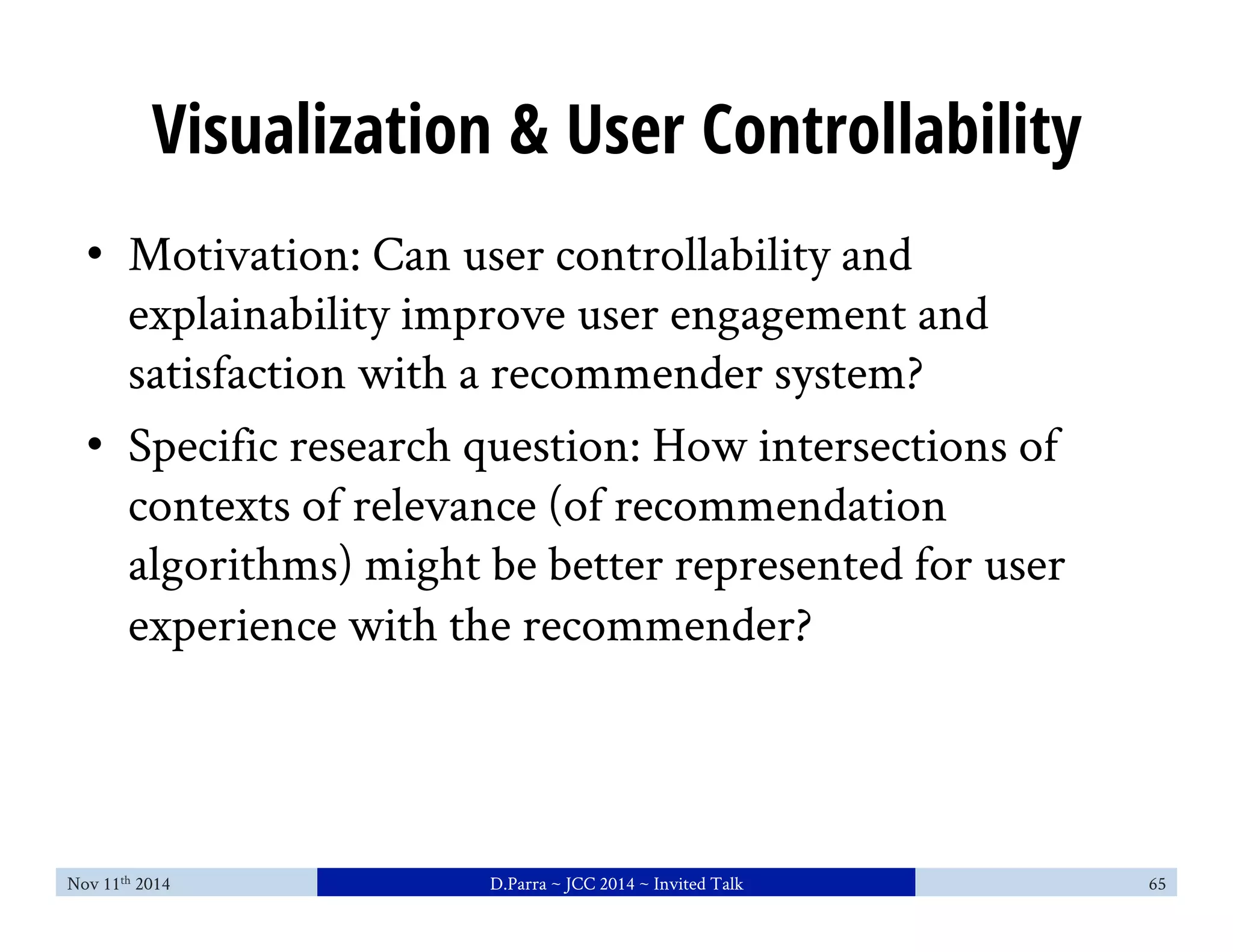 Visualization & User Controllability 
• Motivation: Can user controllability and 
explainability improve user engagement and 
satisfaction with a recommender system? 
• Specific research question: How intersections of 
contexts of relevance (of recommendation 
algorithms) might be better represented for user 
experience with the recommender? 
Nov 11th 2014 D.Parra ~ JCC 2014 ~ Invited Talk 65 
 