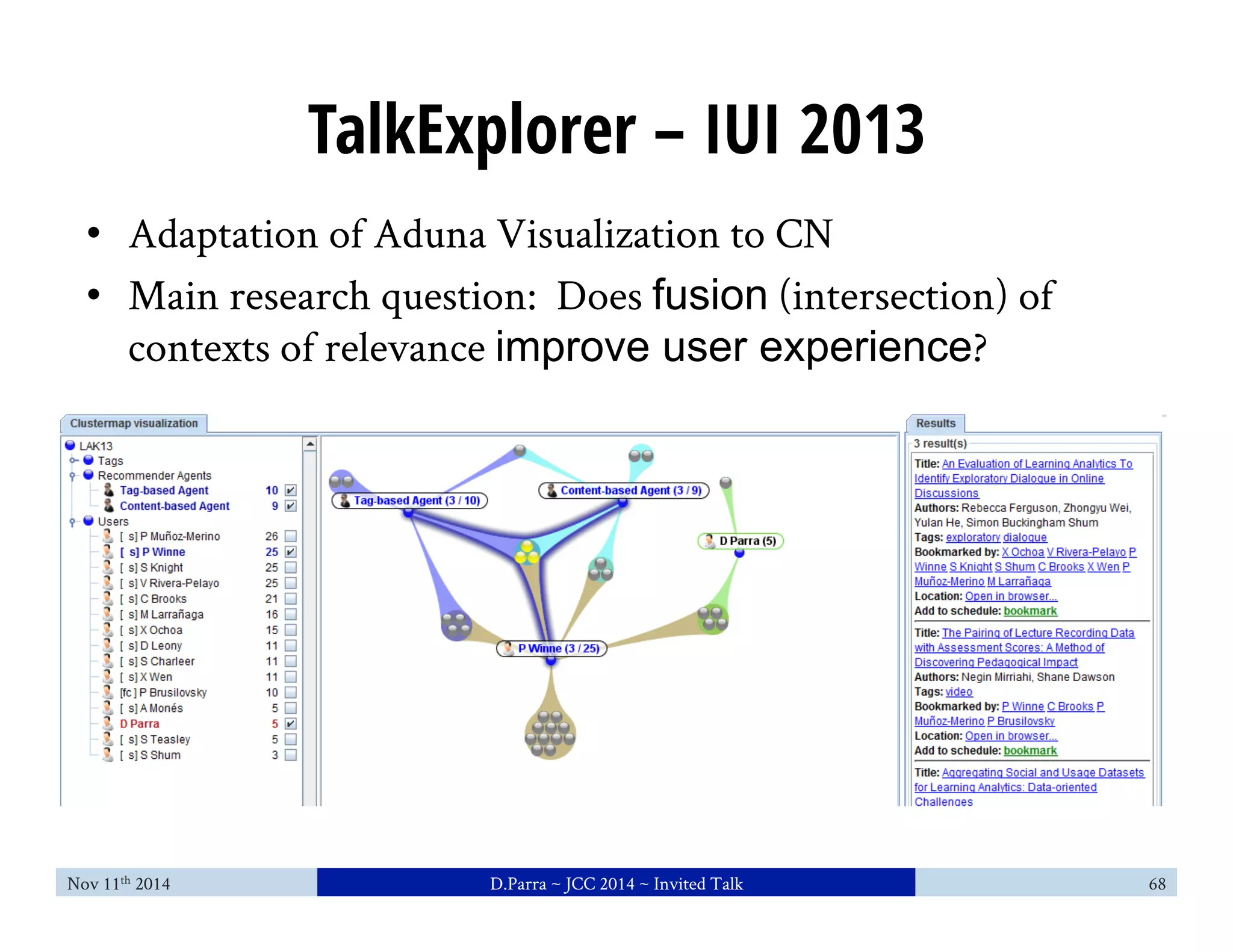 TalkExplorer – IUI 2013 
• Adaptation of Aduna Visualization to CN 
• Main research question: Does fusion (intersection) of 
contexts of relevance improve user experience? 
Nov 11th 2014 D.Parra ~ JCC 2014 ~ Invited Talk 68 
 