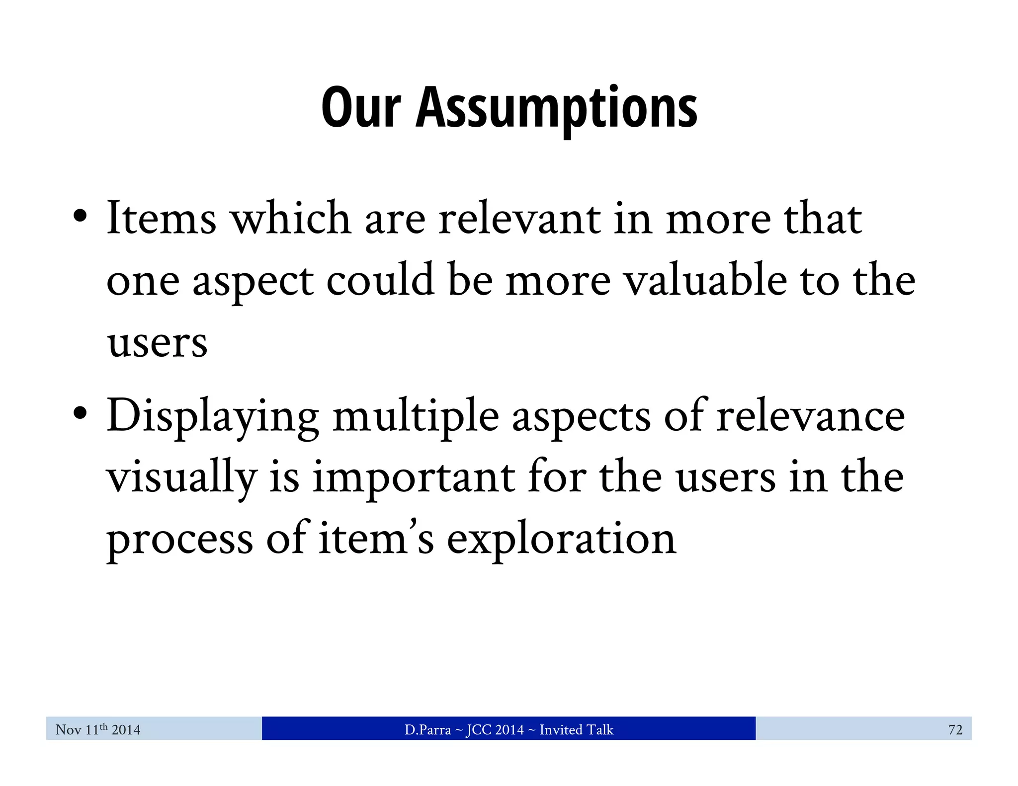 Our Assumptions 
• Items which are relevant in more that 
one aspect could be more valuable to the 
users 
• Displaying multiple aspects of relevance 
visually is important for the users in the 
process of item’s exploration 
Nov 11th 2014 D.Parra ~ JCC 2014 ~ Invited Talk 72 
 