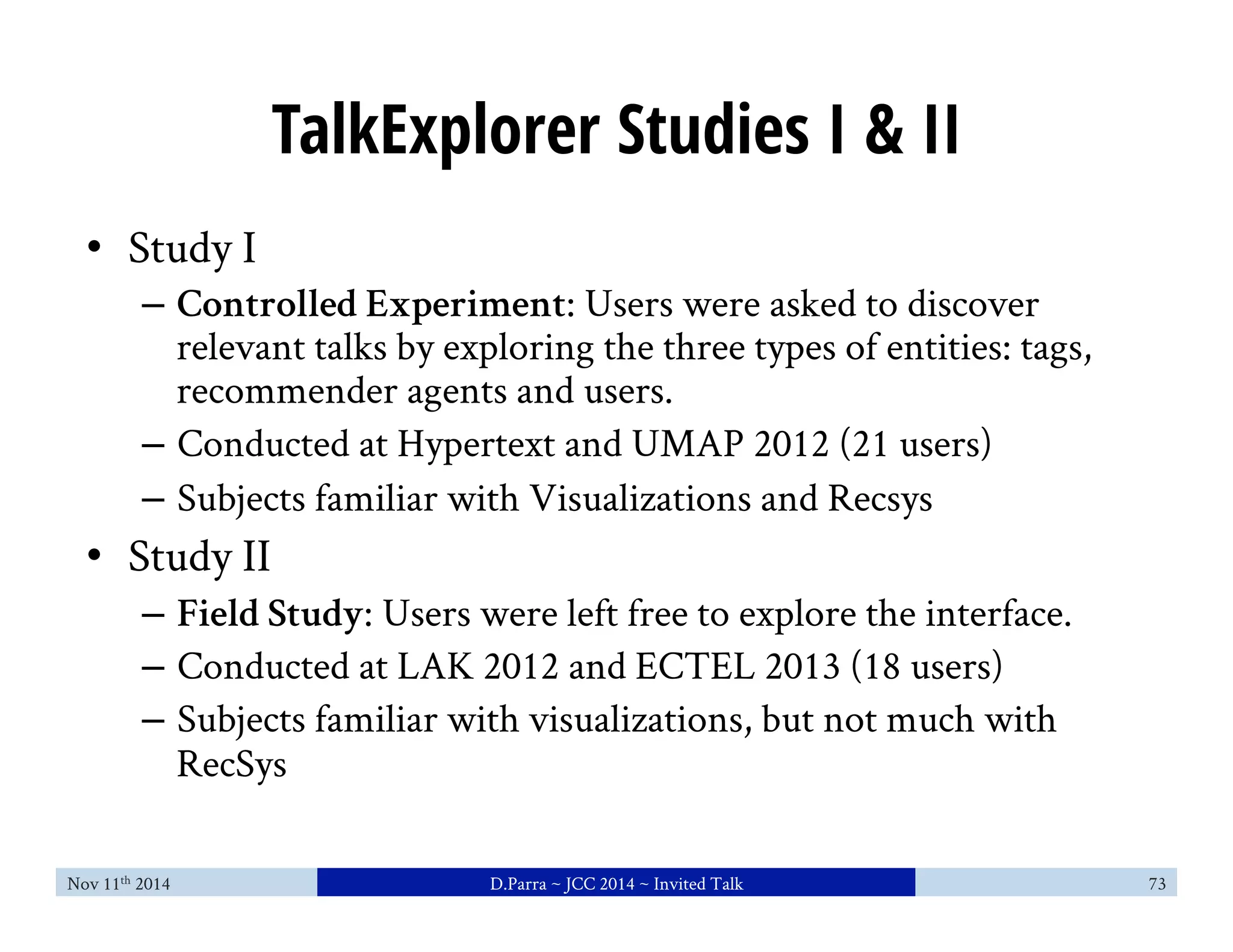 TalkExplorer Studies I & II 
• Study I 
– Controlled Experiment: Users were asked to discover 
relevant talks by exploring the three types of entities: tags, 
recommender agents and users. 
– Conducted at Hypertext and UMAP 2012 (21 users) 
– Subjects familiar with Visualizations and Recsys 
• Study II 
– Field Study: Users were left free to explore the interface. 
– Conducted at LAK 2012 and ECTEL 2013 (18 users) 
– Subjects familiar with visualizations, but not much with 
RecSys 
Nov 11th 2014 D.Parra ~ JCC 2014 ~ Invited Talk 73 
 