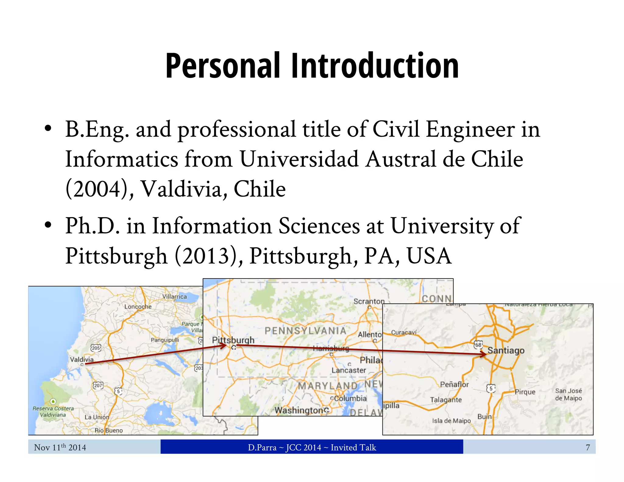 Personal Introduction 
• B.Eng. and professional title of Civil Engineer in 
Informatics from Universidad Austral de Chile 
(2004), Valdivia, Chile 
• Ph.D. in Information Sciences at University of 
Pittsburgh (2013), Pittsburgh, PA, USA 
Nov 11th 2014 D.Parra ~ JCC 2014 ~ Invited Talk 7 
 