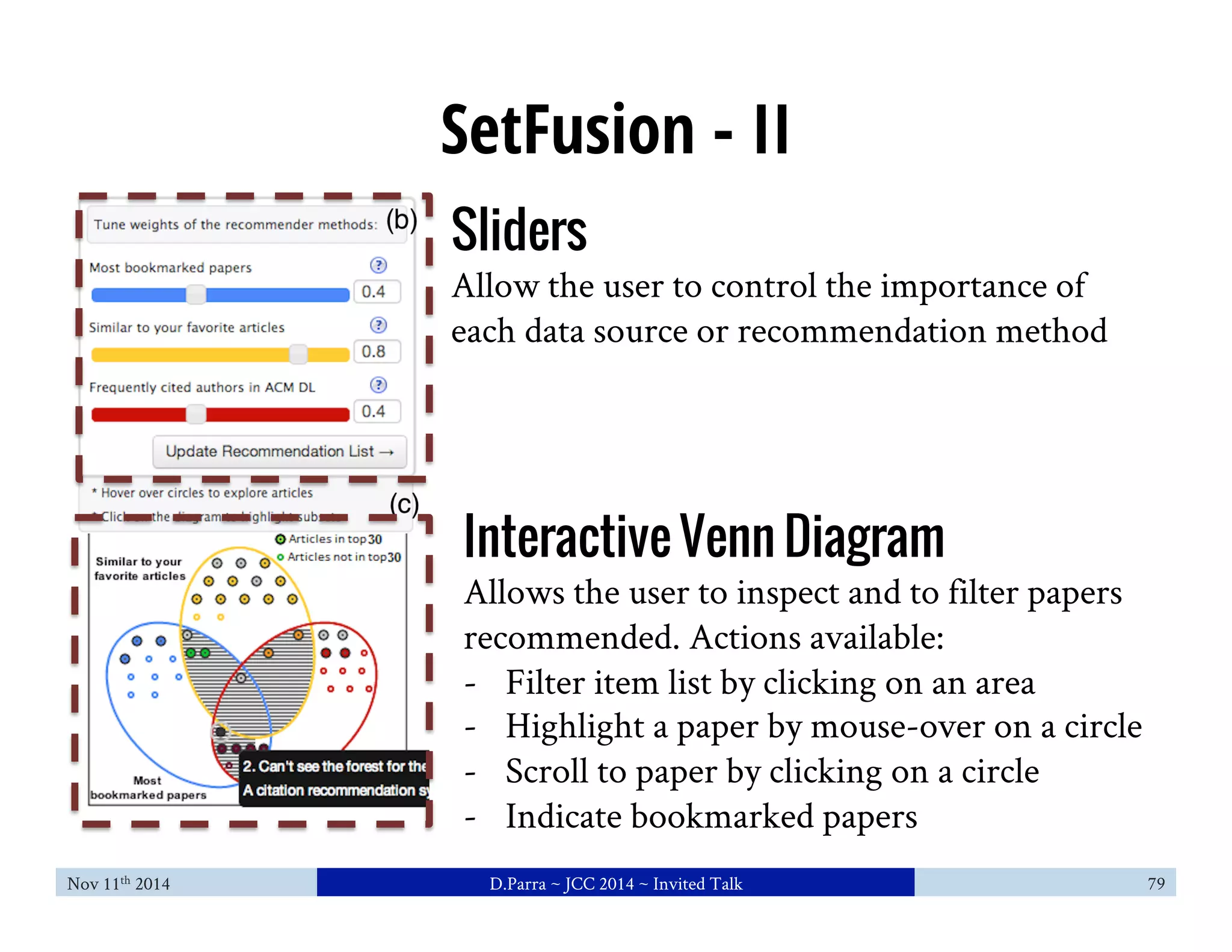 SetFusion - II 
Sliders 
Allow the user to control the importance of 
each data source or recommendation method 
Interactive Venn Diagram 
Allows the user to inspect and to filter papers 
recommended. Actions available: 
- Filter item list by clicking on an area 
- Highlight a paper by mouse-over on a circle 
- Scroll to paper by clicking on a circle 
- Indicate bookmarked papers 
Nov 11th 2014 D.Parra ~ JCC 2014 ~ Invited Talk 79 
 