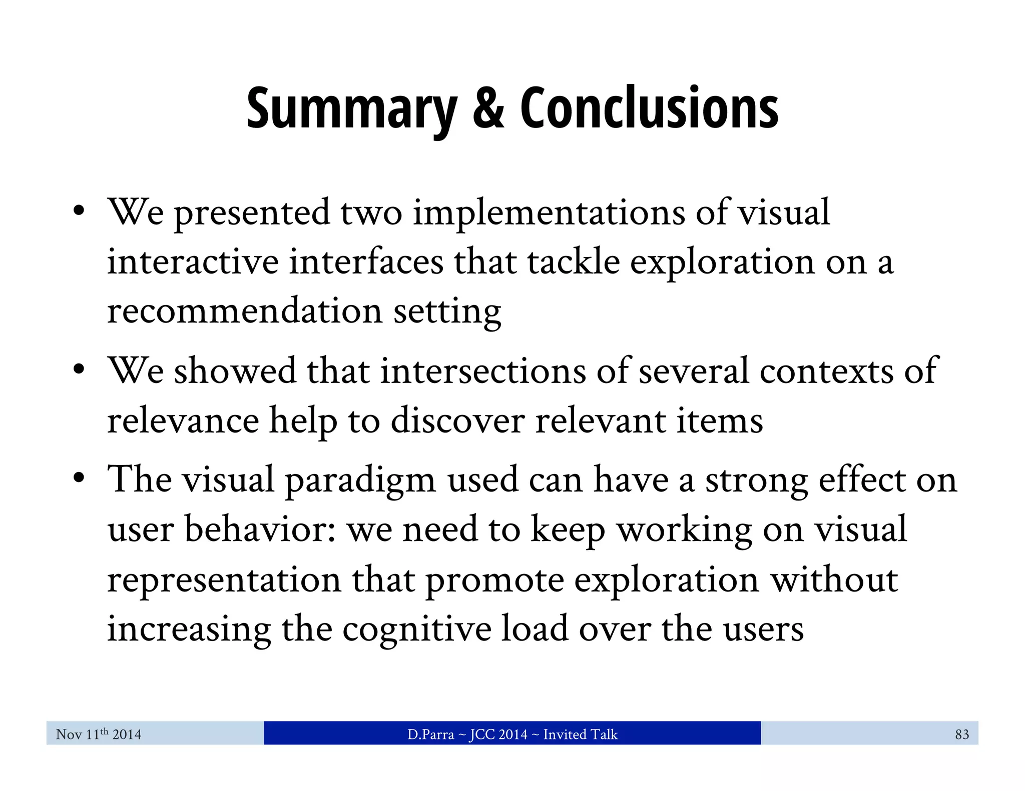 Summary & Conclusions 
• We presented two implementations of visual 
interactive interfaces that tackle exploration on a 
recommendation setting 
• We showed that intersections of several contexts of 
relevance help to discover relevant items 
• The visual paradigm used can have a strong effect on 
user behavior: we need to keep working on visual 
representation that promote exploration without 
increasing the cognitive load over the users 
Nov 11th 2014 D.Parra ~ JCC 2014 ~ Invited Talk 83 
 