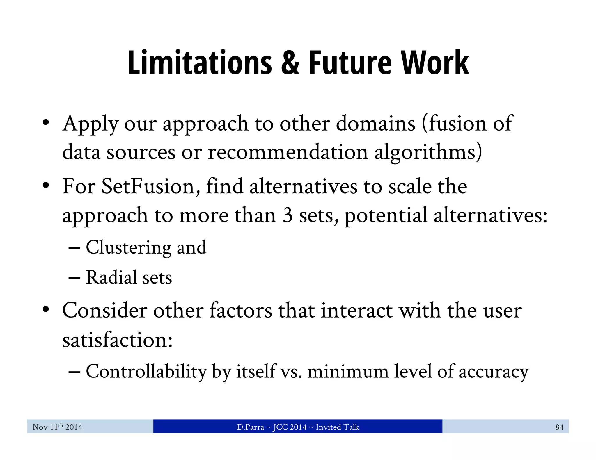 Limitations & Future Work 
• Apply our approach to other domains (fusion of 
data sources or recommendation algorithms) 
• For SetFusion, find alternatives to scale the 
approach to more than 3 sets, potential alternatives: 
– Clustering and 
– Radial sets 
• Consider other factors that interact with the user 
satisfaction: 
– Controllability by itself vs. minimum level of accuracy 
Nov 11th 2014 D.Parra ~ JCC 2014 ~ Invited Talk 84 
 