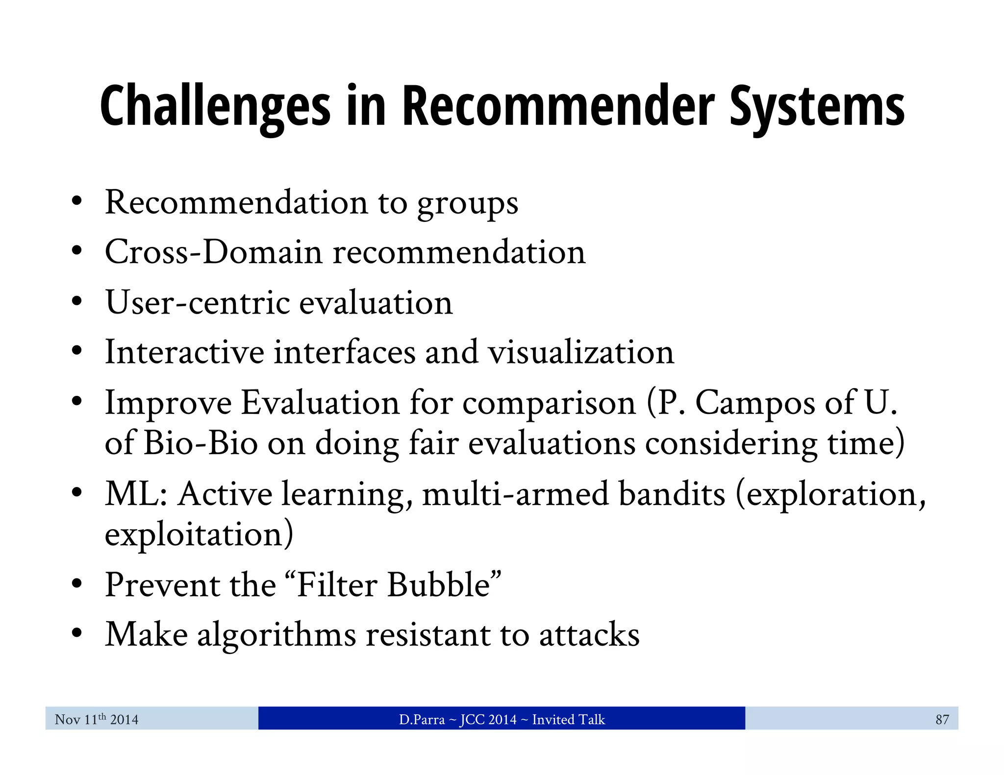 Challenges in Recommender Systems 
• Recommendation to groups 
• Cross-Domain recommendation 
• User-centric evaluation 
• Interactive interfaces and visualization 
• Improve Evaluation for comparison (P. Campos of U. 
of Bio-Bio on doing fair evaluations considering time) 
• ML: Active learning, multi-armed bandits (exploration, 
exploitation) 
• Prevent the “Filter Bubble” 
• Make algorithms resistant to attacks 
Nov 11th 2014 D.Parra ~ JCC 2014 ~ Invited Talk 87 
 