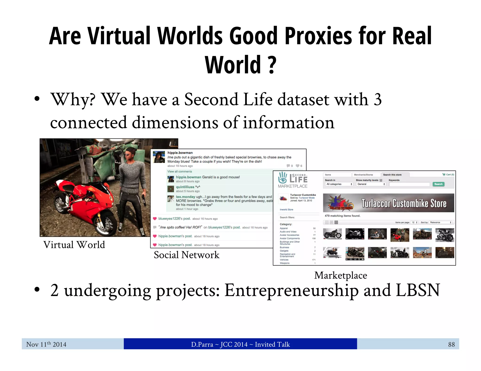Are Virtual Worlds Good Proxies for Real 
World ? 
• Why? We have a Second Life dataset with 3 
connected dimensions of information 
Social Network 
Marketplace 
Virtual World 
• 2 undergoing projects: Entrepreneurship and LBSN 
Nov 11th 2014 D.Parra ~ JCC 2014 ~ Invited Talk 88 
 