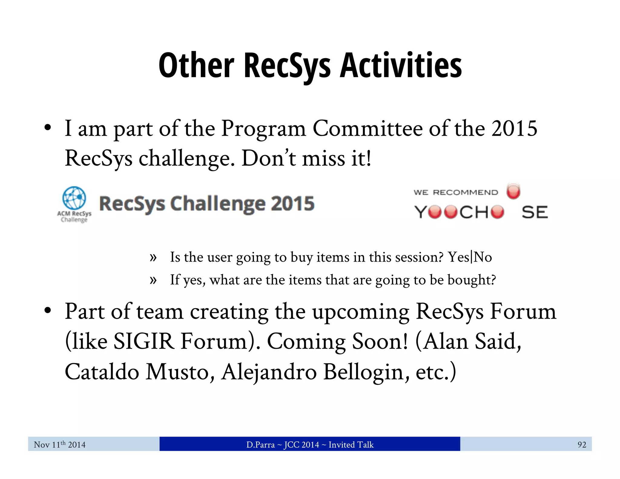 Other RecSys Activities 
• I am part of the Program Committee of the 2015 
RecSys challenge. Don’t miss it! 
» Is the user going to buy items in this session? Yes|No 
» If yes, what are the items that are going to be bought? 
• Part of team creating the upcoming RecSys Forum 
(like SIGIR Forum). Coming Soon! (Alan Said, 
Cataldo Musto, Alejandro Bellogin, etc.) 
Nov 11th 2014 D.Parra ~ JCC 2014 ~ Invited Talk 92 
 