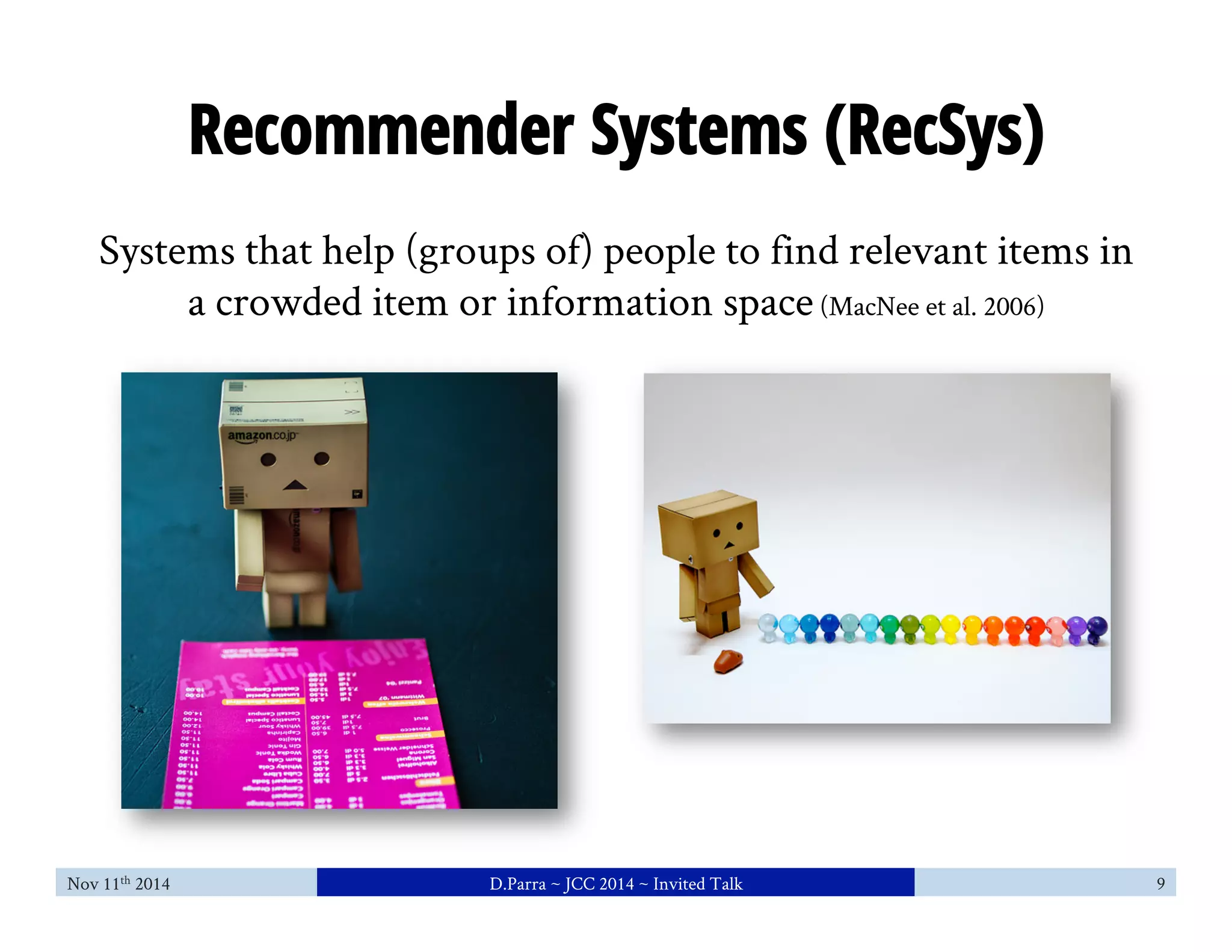 Recommender Systems (RecSys) 
Systems that help (groups of) people to find relevant items in 
a crowded item or information space (MacNee et al. 2006) 
Nov 11th 2014 D.Parra ~ JCC 2014 ~ Invited Talk 9 
 
