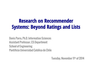 Research on Recommender 
Systems: Beyond Ratings and Lists 
Denis Parra, Ph.D. Information Sciences 
Assistant Professor, CS Department 
School of Engineering 
Pontificia Universidad Católica de Chile 
Tuesday, November 11th of 2014 
 