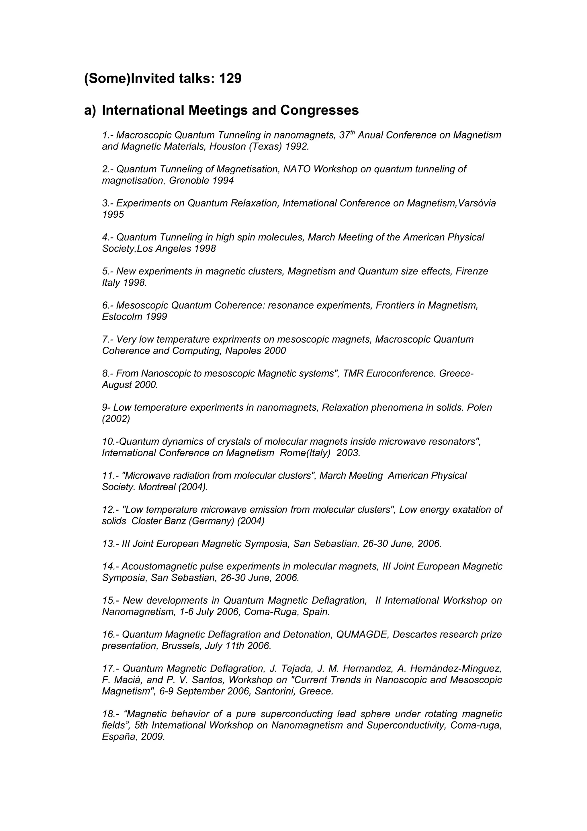 (Some)Invited talks: 129

a) International Meetings and Congresses
  1.- Macroscopic Quantum Tunneling in nanomagnets, 37 th Anual Conference on Magnetism
  and Magnetic Materials, Houston (Texas) 1992.

  2.- Quantum Tunneling of Magnetisation, NATO Workshop on quantum tunneling of
  magnetisation, Grenoble 1994

  3.- Experiments on Quantum Relaxation, International Conference on Magnetism,Varsòvia
  1995

  4.- Quantum Tunneling in high spin molecules, March Meeting of the American Physical
  Society,Los Angeles 1998

  5.- New experiments in magnetic clusters, Magnetism and Quantum size effects, Firenze
  Italy 1998.

  6.- Mesoscopic Quantum Coherence: resonance experiments, Frontiers in Magnetism,
  Estocolm 1999

  7.- Very low temperature expriments on mesoscopic magnets, Macroscopic Quantum
  Coherence and Computing, Napoles 2000

  8.- From Nanoscopic to mesoscopic Magnetic systems", TMR Euroconference. Greece-
  August 2000.

  9- Low temperature experiments in nanomagnets, Relaxation phenomena in solids. Polen
  (2002)

  10.-Quantum dynamics of crystals of molecular magnets inside microwave resonators",
  International Conference on Magnetism Rome(Italy) 2003.

  11.- "Microwave radiation from molecular clusters", March Meeting American Physical
  Society. Montreal (2004).

  12.- "Low temperature microwave emission from molecular clusters", Low energy exatation of
  solids Closter Banz (Germany) (2004)

  13.- III Joint European Magnetic Symposia, San Sebastian, 26-30 June, 2006.

  14.- Acoustomagnetic pulse experiments in molecular magnets, III Joint European Magnetic
  Symposia, San Sebastian, 26-30 June, 2006.

  15.- New developments in Quantum Magnetic Deflagration, II International Workshop on
  Nanomagnetism, 1-6 July 2006, Coma-Ruga, Spain.

  16.- Quantum Magnetic Deflagration and Detonation, QUMAGDE, Descartes research prize
  presentation, Brussels, July 11th 2006.

  17.- Quantum Magnetic Deflagration, J. Tejada, J. M. Hernandez, A. Hernández-Mínguez,
  F. Macià, and P. V. Santos, Workshop on "Current Trends in Nanoscopic and Mesoscopic
  Magnetism", 6-9 September 2006, Santorini, Greece.

  18.- “Magnetic behavior of a pure superconducting lead sphere under rotating magnetic
  fields”, 5th International Workshop on Nanomagnetism and Superconductivity, Coma-ruga,
  España, 2009.
 