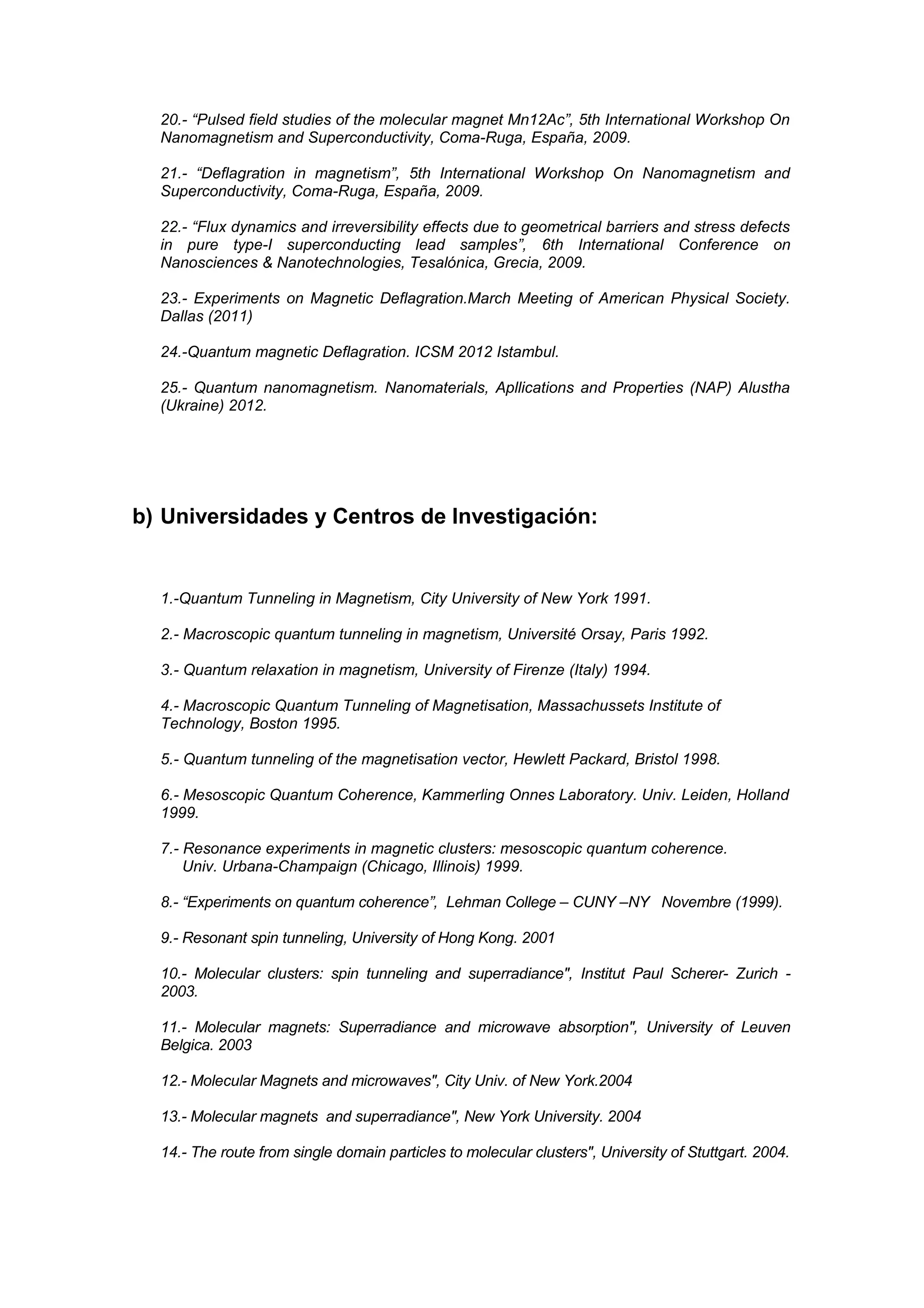 20.- “Pulsed field studies of the molecular magnet Mn12Ac”, 5th International Workshop On
  Nanomagnetism and Superconductivity, Coma-Ruga, España, 2009.

  21.- “Deflagration in magnetism”, 5th International Workshop On Nanomagnetism and
  Superconductivity, Coma-Ruga, España, 2009.

  22.- “Flux dynamics and irreversibility effects due to geometrical barriers and stress defects
  in pure type-I superconducting lead samples”, 6th International Conference on
  Nanosciences & Nanotechnologies, Tesalónica, Grecia, 2009.

  23.- Experiments on Magnetic Deflagration.March Meeting of American Physical Society.
  Dallas (2011)

  24.-Quantum magnetic Deflagration. ICSM 2012 Istambul.

  25.- Quantum nanomagnetism. Nanomaterials, Apllications and Properties (NAP) Alustha
  (Ukraine) 2012.




b) Universidades y Centros de Investigación:


  1.-Quantum Tunneling in Magnetism, City University of New York 1991.

  2.- Macroscopic quantum tunneling in magnetism, Université Orsay, Paris 1992.

  3.- Quantum relaxation in magnetism, University of Firenze (Italy) 1994.

  4.- Macroscopic Quantum Tunneling of Magnetisation, Massachussets Institute of
  Technology, Boston 1995.

  5.- Quantum tunneling of the magnetisation vector, Hewlett Packard, Bristol 1998.

  6.- Mesoscopic Quantum Coherence, Kammerling Onnes Laboratory. Univ. Leiden, Holland
  1999.

  7.- Resonance experiments in magnetic clusters: mesoscopic quantum coherence.
      Univ. Urbana-Champaign (Chicago, Illinois) 1999.

  8.- “Experiments on quantum coherence”, Lehman College – CUNY –NY Novembre (1999).

  9.- Resonant spin tunneling, University of Hong Kong. 2001

  10.- Molecular clusters: spin tunneling and superradiance", Institut Paul Scherer- Zurich -
  2003.

  11.- Molecular magnets: Superradiance and microwave absorption", University of Leuven
  Belgica. 2003

  12.- Molecular Magnets and microwaves", City Univ. of New York.2004

  13.- Molecular magnets and superradiance", New York University. 2004

  14.- The route from single domain particles to molecular clusters", University of Stuttgart. 2004.
 