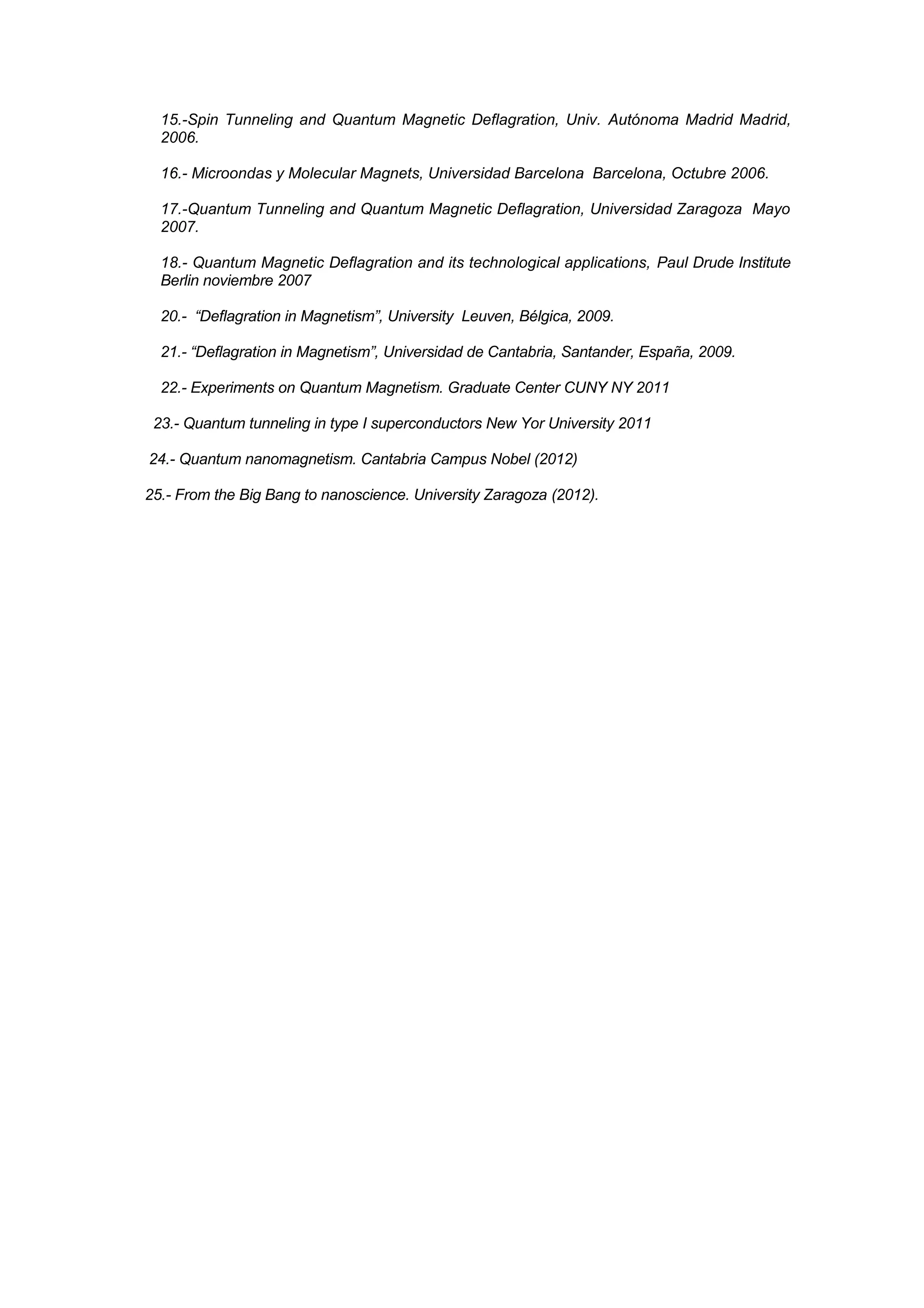 15.-Spin Tunneling and Quantum Magnetic Deflagration, Univ. Autónoma Madrid Madrid,
  2006.

  16.- Microondas y Molecular Magnets, Universidad Barcelona Barcelona, Octubre 2006.

  17.-Quantum Tunneling and Quantum Magnetic Deflagration, Universidad Zaragoza Mayo
  2007.

  18.- Quantum Magnetic Deflagration and its technological applications, Paul Drude Institute
  Berlin noviembre 2007

  20.- “Deflagration in Magnetism”, University Leuven, Bélgica, 2009.

  21.- “Deflagration in Magnetism”, Universidad de Cantabria, Santander, España, 2009.

  22.- Experiments on Quantum Magnetism. Graduate Center CUNY NY 2011

 23.- Quantum tunneling in type I superconductors New Yor University 2011

24.- Quantum nanomagnetism. Cantabria Campus Nobel (2012)

25.- From the Big Bang to nanoscience. University Zaragoza (2012).
 