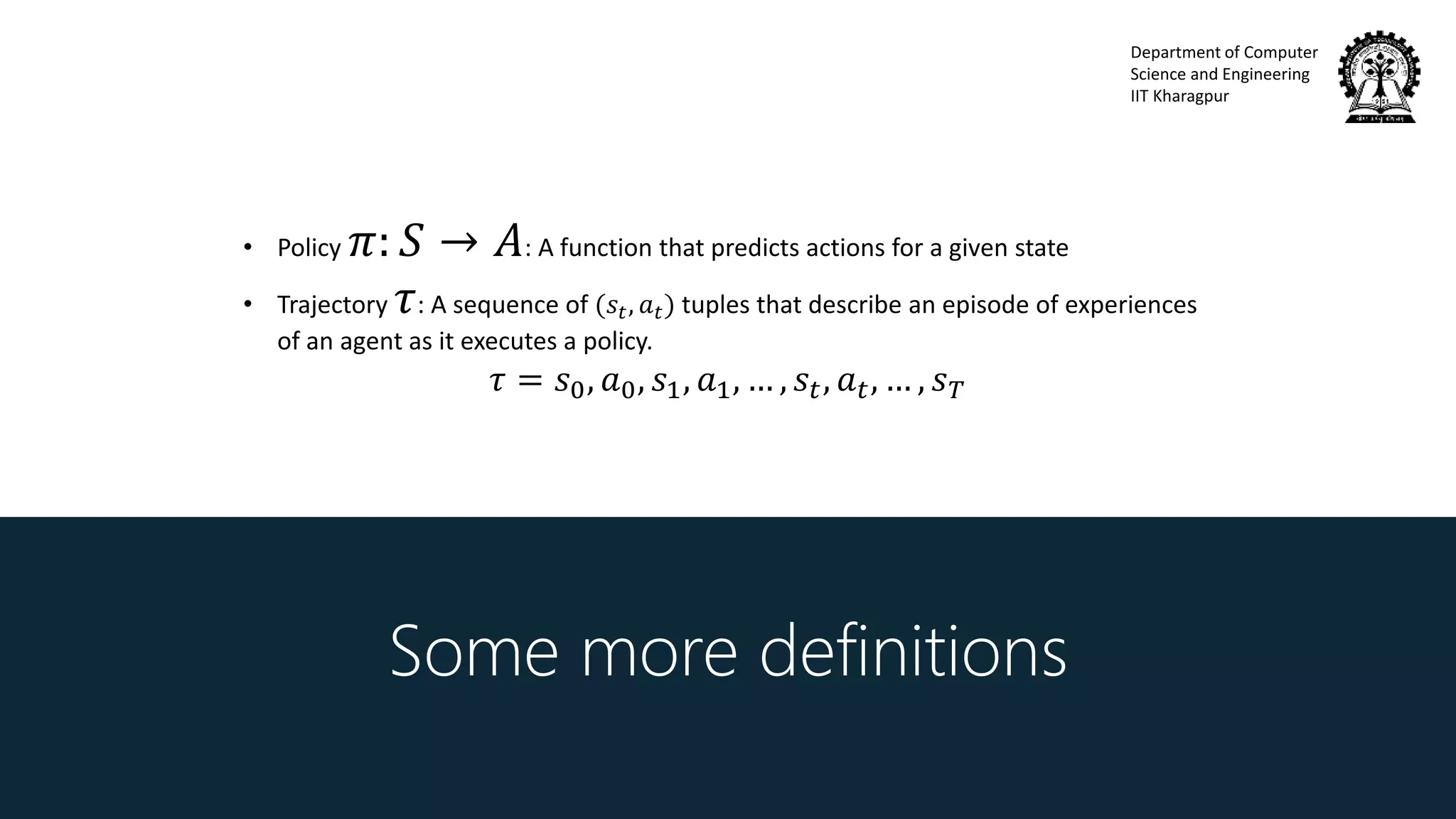 Department of Computer
Science and Engineering
IIT Kharagpur
Some more definitions
• Policy 𝜋: 𝑆 → 𝐴: A function that predicts actions for a given state
• Trajectory 𝜏: A sequence of (𝑠𝑡, 𝑎 𝑡) tuples that describe an episode of experiences
of an agent as it executes a policy.
𝜏 = 𝑠0, 𝑎0, 𝑠1, 𝑎1, … , 𝑠𝑡, 𝑎 𝑡, … , 𝑠 𝑇
 